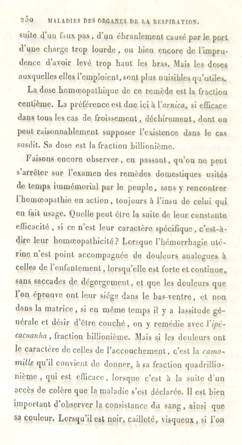 suite d’un faux pas , d’un ébranlement causé par le port d une charge trop lourde , ou bien encore de 1 impru- dence d’avoir levé trop haut les bras. Mais les doses auxquelles elles l’emploient, sont plus nuisibles qu’utiles. La dose homœopalhique de ce remède est la fraction centième. La préférence est due ici à Y arnica, si efficace dans tous les cas rie froissement, déchirement, dont on peut raisonnablement supposer l’existence dans le cas susdit. Sa dose est la fraction billionième. Faisons encore observer, en passant, qu’on ne peut s arrêter sur l’examen des remèdes domestiques usités de temps immémorial par le peuple, sons y rencontrer 1 homœopathie en action, toujours à l’insu de celui qui en fait usage. Quelle peut être la suite de leur constante efficacité , si ce n est leur caractère spécifique, c’est-à- dire leur liomœopathicilé ? Lorsque l’hémorrhagie uté- rine n est point accompagnée de douleurs analogues à celles de 1 enfantement, lorsqu’elle est forte et continue, sans saccades de dégorgement, et que les douleurs que Ion éprouve ont leur siège dans le bas-ventre, et non dans la matrice, si en même temps il y a lassitude gé- nérale et désir d être couché, on y remédie avec Yipé- cacuanha , fraction billionième. Mais si les douleurs ont le caractère de celles de l’accouchement, c’est la camo- mille qu il convient de donner, à sa fraction quadrillio- nième , qui est efficace, lorsque c’est à la suite d un accès de colère que la maladie s’est déclarée. Il est bien important d’observer la consistance du sang , ainsi que sa couleur. Lorsqu’il est noir, caillolé, visqueux, si l’on