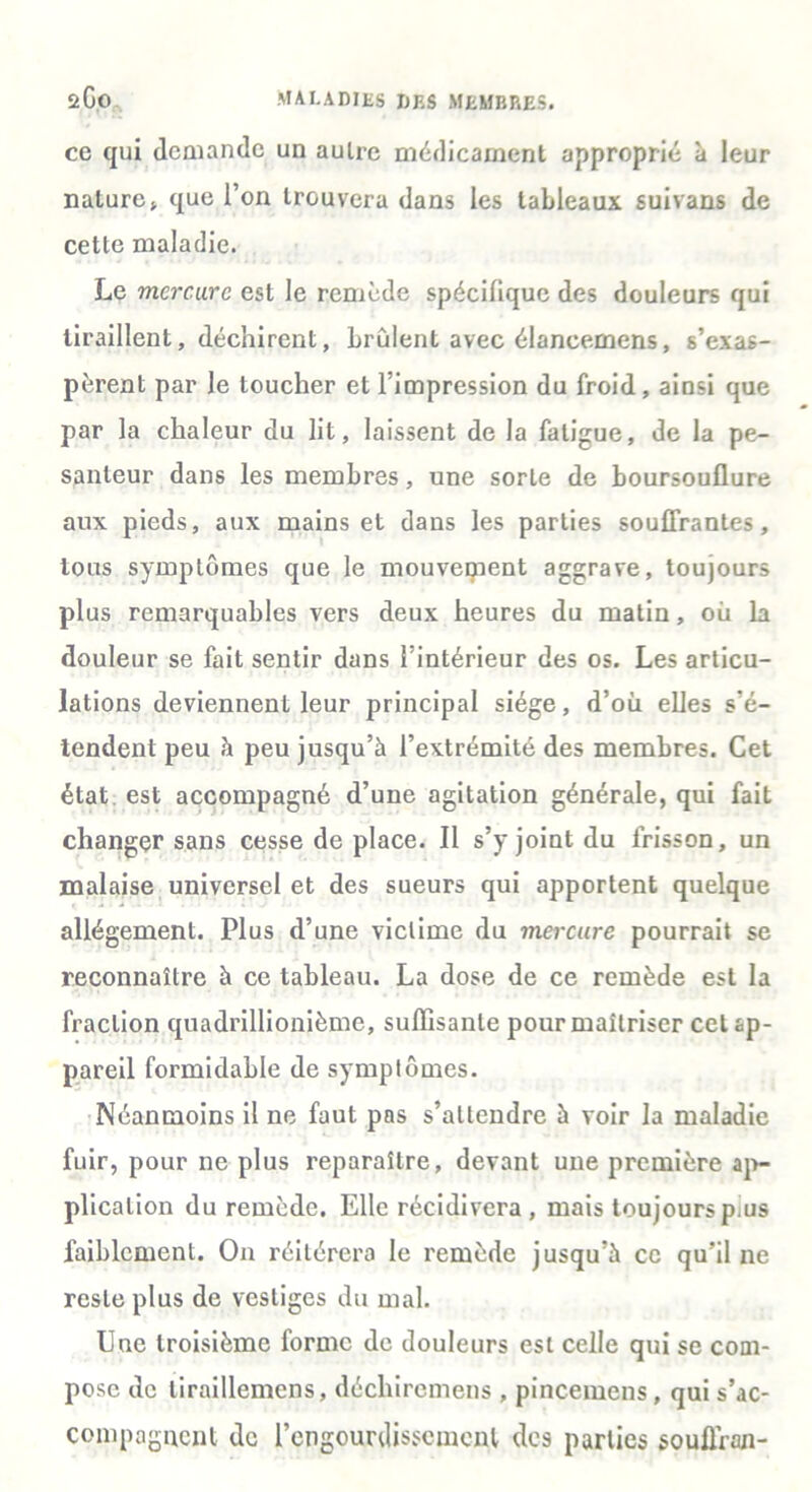 ce qui demande un aulre médicament approprié à leur nature» que l’on trouvera dans les tableaux suivans de cette maladie. Le mercure est le remède spécifique des douleurs qui tiraillent, déchirent, brûlent avec élancemens, s’exas- pèrent par le toucher et l’impression du froid, ainsi que par la chaleur du lit, laissent de la fatigue, de la pe- santeur dans les membres, une sorte de boursouflure aux pieds, aux mains et dans les parties souffrantes, tous symptômes que le mouvement aggrave, toujours plus remarquables vers deux heures du matin, où la douleur se fait sentir dans l’intérieur des os. Les articu- lations deviennent leur principal siège, d’où elles s'é- tendent peu à peu jusqu’à l’extrémité des membres. Cet état est accompagné d’une agitation générale, qui fait changer sans cesse de place. Il s’y joint du frisson, un malaise universel et des sueurs qui apportent quelque allégement. Plus d’une victime du mercure pourrait se reconnaître à ce tableau. La dose de ce remède est la fraction quadrillionième, suffisante pour maîtriser cet ap- pareil formidable de symptômes. Néanmoins il ne faut pas s’attendre à voir la maladie fuir, pour ne plus reparaître, devant une première ap- plication du remède. Elle récidivera, mais toujours p us faiblement. On réitérera le remède jusqu’à ce qu’il ne reste plus de vestiges du mal. Une troisième forme de douleurs est celle qui se com- pose de liraillemcns, déchiremens , pincemens, qui s’ac- compagnent de l’engourdissement des parties souflran-