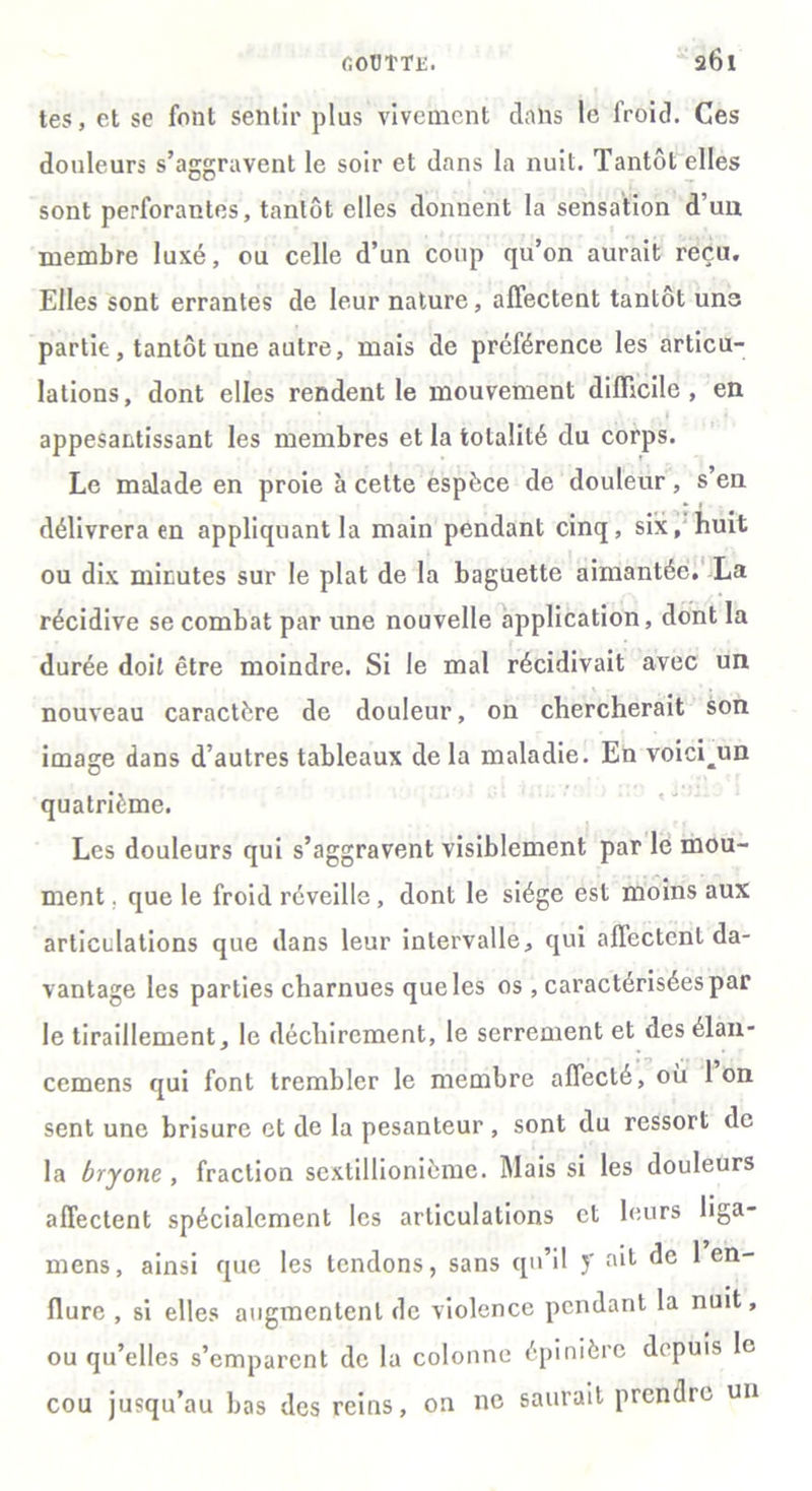 tes, et se font sentir plus vivement clans le froid. Ces douleurs s’aggravent le soir et dans la nuit. Tantôt elles sont perforantes, tantôt elles donnent la sensation d’un membre luxé, ou celle d’un coup qu’on aurait reçu. Elles sont errantes de leur nature, affectent tantôt uns partit, tantôt une autre, mais de préférence les articu- lations, dont elles rendent le mouvement difficile, en 1 appesantissant les membres et la totalité du corps. Le malade en proie à cette espèce de douleur, s’en délivrera en appliquant la main pendant cinq, six, huit ou dix minutes sur le plat de la baguette aimantée. La récidive se combat par une nouvelle application, dont la durée doit être moindre. Si le mal récidivait avec un nouveau caractère de douleur, on chercherait son image dans d’autres tableaux de la maladie. En voici^un quatrième. Les douleurs qui s’aggravent visiblement par le mou- ment. que le froid réveille, dont le siège est moins aux articulations que dans leur intervalle, qui affectent da- vantage les parties charnues que les os , caractérisées par le tiraillement, le déchirement, le serrement et des élan- cemens qui font trembler le membre affecté, ou Ion sent une brisure et de la pesanteur , sont du ressort de la bryone , fraction sexlillionième. Mais si les douleurs affectent spécialement les articulations cl leurs liga- mens, ainsi que les tendons, sans qu’il y ait de 1 en- flure , si elles augmentent de violence pendant la nuit, ou qu’elles s’emparent de la colonne épinière depuis le cou jusqu’au bas des reins, on ne saurait prendre un