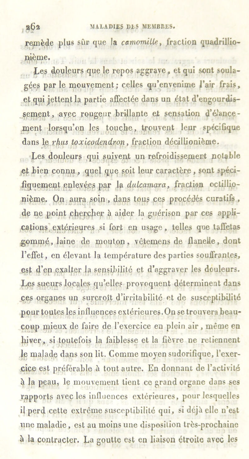 remède plus sûr que la camomille, fraction quadrillio- nièrne. Les douleurs que le repos aggrave, et qui sont soula- gées par le mouvement; celles qu’envenime l’air frais, et qui jettent la partie affectée dans un état d’eDgourdis- sement, avec rougeur brillante et sensation d’élance- ment lorsqu’on les touche, trouvent leur spécifique dans le rhus toxicodendron, fraction décillionième. Les douleurs qui suivent un refroidissement notable et bien connu , quel qpe soit leur caractère, sont spéci- fiquement enlevé,es par la dulcamara, fraction oclillip- nième. On aura soin , dans tous ces procédés curatifs , de ne point chercher à aider la guérison par ces appli- cations extérieures si fort en usage, telles que taffetas gommé, laine de mouton, vêtemens de flanelle, dont l’effet, en élevant la température des parties souffrantes, est d’en exalter la sensibilité et d’aggraver les douleurs. Les sueurs locales qu’elles provoquent déterminent dans ces organes un surcroît d’irritabilité et de susceptibilité pour toutes les influences extérieures.On se trouvera beau- coup mieux de faire de l’exercice en plein air , même en hiver, si toutefois la faiblesse et la fièvre ne retiennent le malade dans son lit. Comme moyen sudorifique, l’exer- cice est préférable à tout autre. En donnant de l’activité à Ja peau, le mouvement tient ce grand organe dans ses rapports avec les influences extérieures, pour lesquelles il perd cette extrême susceptibilité qui, si déjà elle n’est une maladie, est au moins une disposition très-prochaine b la contracter. La goutte est en liaison étroite avec les