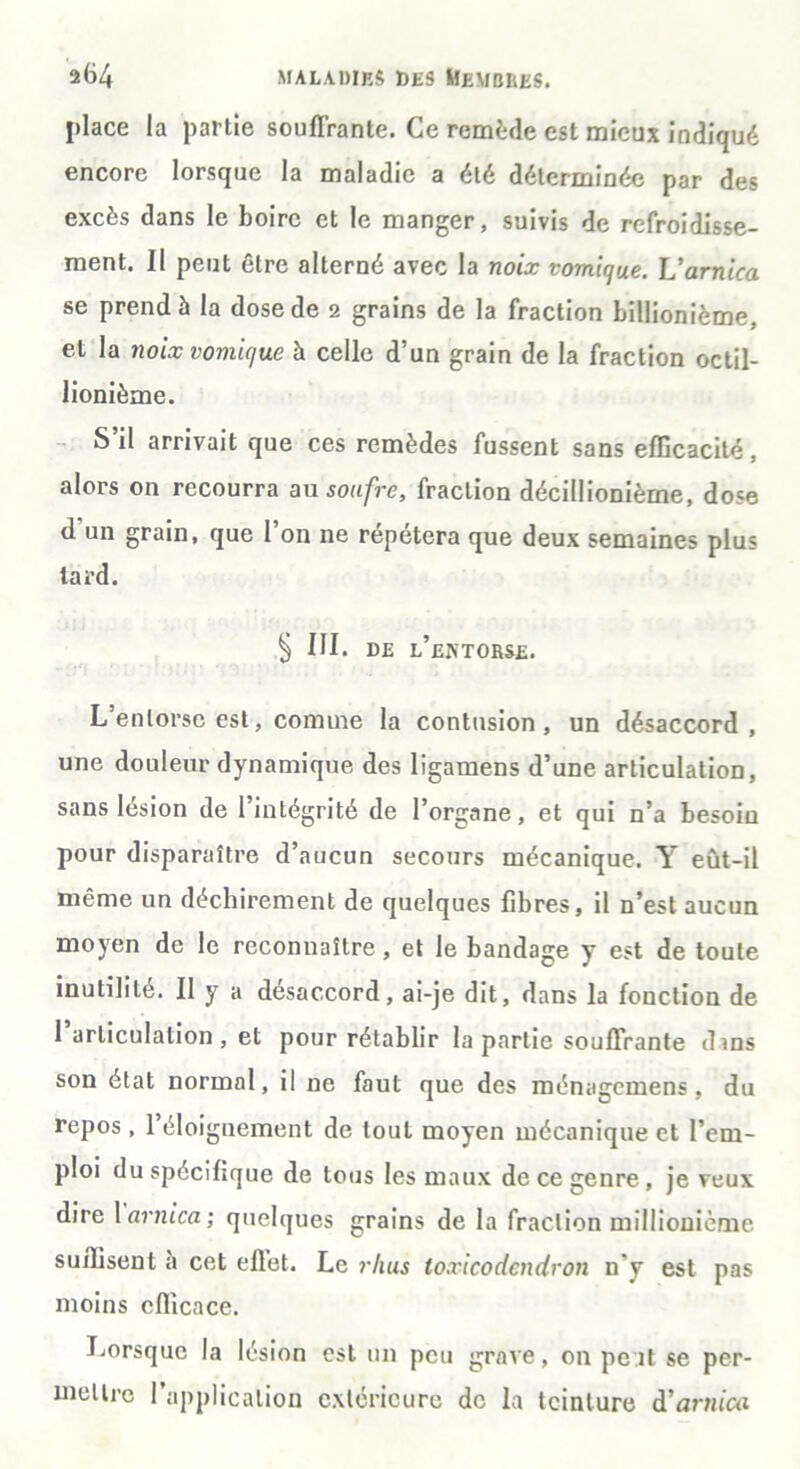 place la partie souffrante. Ce remède est mieux indiqué encore lorsque la maladie a été déterminée par des excès dans le boire et le manger, suivis de refroidisse- ment. Il peut être alterné avec la noix vomique. L'arnica se prend à la dose de 2 grains de la fraction billionième. et la noix vomique à celle d’un grain de la fraction octil- lionième. S’il arrivait que ces remèdes fussent sans efficacité, alors on recourra au soufre, fraction décillionième, dose d un grain, que l’on ne répétera que deux semaines plus tard. S ni. DE L’ENTORSE. L’entorse est, comme la contusion, un désaccord, une douleur dynamique des ligamens d’une articulation, sans lésion de l’intégrité de l’organe, et qui n’a besoin pour disparaître d’aucun secours mécanique. Y eût-il même un déchirement de quelques fibres, il n’est aucun moyen de le reconnaître , et le bandage y est de toute inutilité. Il y a désaccord, ai-je dit, dans la fonction de 1 articulation, et pour rétablir la partie souffrante dins son état normal, il ne faut que des ménagemens, du repos , l’éloignement de tout moyen mécanique et l’em- ploi du spécifique de tous les maux de ce genre, je veux dire 1 arnica; quelques grains de la fraction millionième suffisent à cet eflet. Le rhus toxicodendron n'y est pas moins efficace. Lorsque la lésion est un peu grave, 011 pe.it se per- mettre l’application extérieure de la teinture & arnica