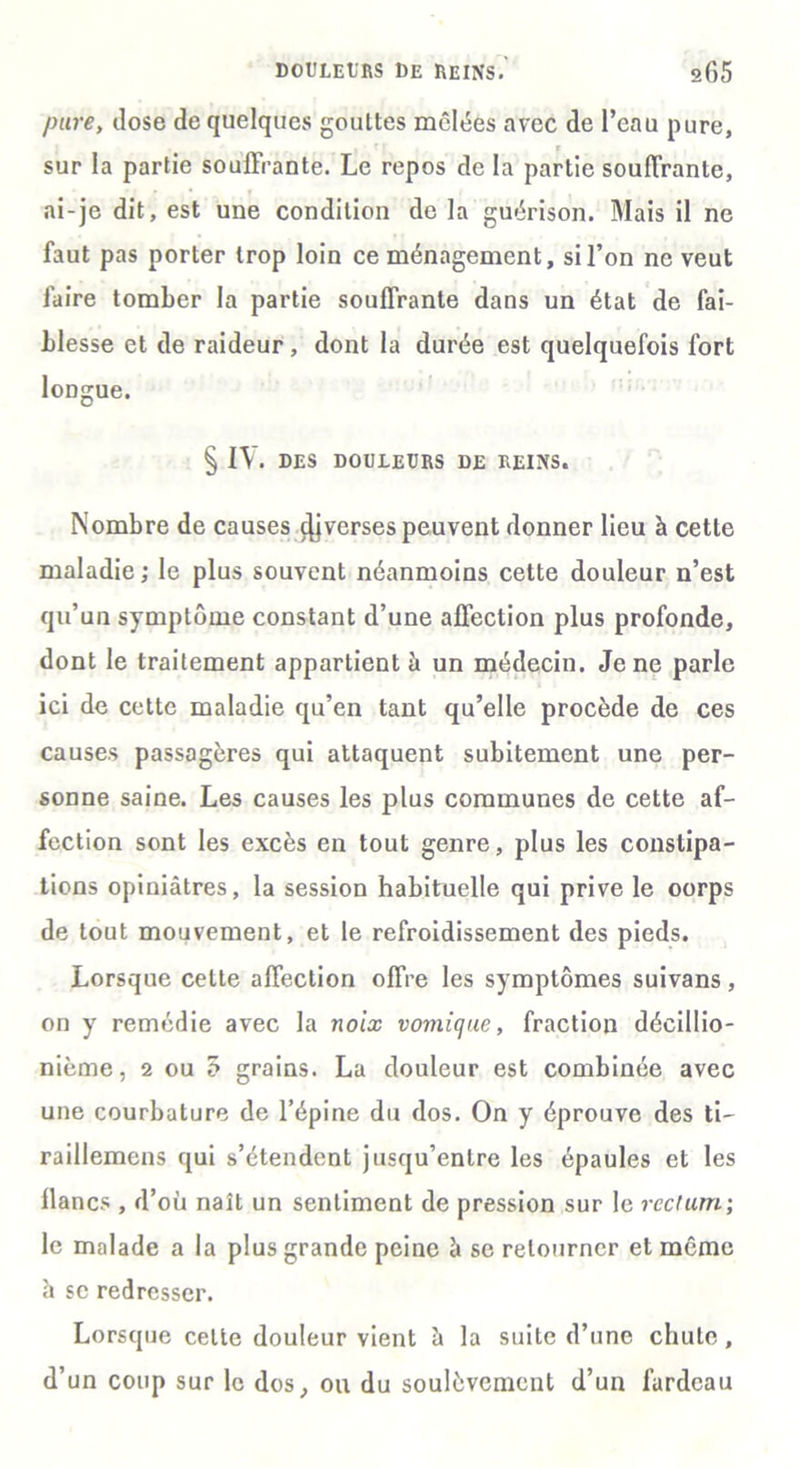 pure, dose de quelques gouttes mêlées avec de l’eau pure, sur la partie souffrante. Le repos de la partie souffrante, ai-je dit, est une condition de la guérison. Mais il ne faut pas porter trop loin ce ménagement, si l’on ne veut faire tomber la partie souffrante dans un état de fai- blesse et de raideur, dont la durée est quelquefois fort longue. § LV. DES DOULEURS DE REINS. Nombre de causes çjjverses peuvent donner lieu à cette maladie; le plus souvent néanmoins celte douleur n’est qu’un symptôme constant d’une affection plus profonde, dont le traitement appartient à un médecin. Je ne parle ici de cette maladie qu’en tant qu’elle procède de ces causes passagères qui attaquent subitement une per- sonne saine. Les causes les plus communes de cette af- fection sont les excès en tout genre, plus les constipa- tions opiniâtres, la session habituelle qui prive le oorps de tout mouvement, et le refroidissement des pieds. Lorsque celte affection offre les symptômes suivans, on y remédie avec la noix vomique, fraction décillio- nième, 2 ou o grains. La douleur est combinée avec une courbature de l’épine du dos. On y éprouve des ti- railiemens qui s’étendent jusqu’entre les épaules et les lianes , d’où naît un sentiment de pression sur le rectum; le malade a la plus grande peine à se retourner et même à se redresser. Lorsque celte douleur vient à la suite d’une chute, d’un coup sur le dos, ou du soulèvement d’un fardeau