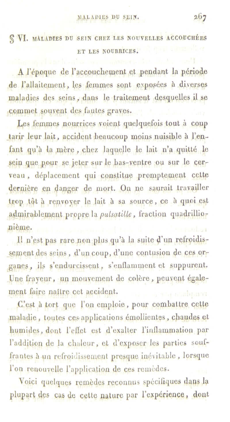 § vi. MALADIES du sein chez les nouvelles accouchées ET LES NOURRICES. A l'époque de l'accouchement et pendant la période de l'allaitement, les femmes sont exposées à diverses maladies des seins, dans le traitement desquelles il se commet souvent des fautes graves. Les femmes nourrices voient quelquefois tout à coup tarir leur lait, accident beaucoup moins nuisible à l’en- fant qu’à la mère , chez laquelle le lait n’a quitté le sein que pour se jeter sur le bas-ventre ou sur le cer- veau , déplacement qui constitue promptement cette dernière en danger de mort. On ne saurait travailler trop tôt à renvoyer le lait à sa source, ce à quoi est admirablement propre la pulsatille , fraction quadrillio- nième. Il n’est pas rare non plus qu’à la suite d’un refroidis- sement des seins , d’un coup, d’une contusion de ces or- ganes, ils s’endurcissent, s’enflamment et suppurent. Une frayeur, un mouvement de colère, peuvent égale- ment faire naître cet accident. C’est à tort que Ton emploie, pour combattre celte maladie, toutes ces applications émollientes, chaudes et humides, dont l’eflet est d’exalter l’inflammation par l’addition de la chaleur, et d’exposer les parties souf- frantes à un refroidissement presque inévitable, lorsque l’on renouvelle l’application de ces remèdes. Voici quelques remèdes reconnus spécifiques dans la plupart des cas de cette nature par l’expérience, dont