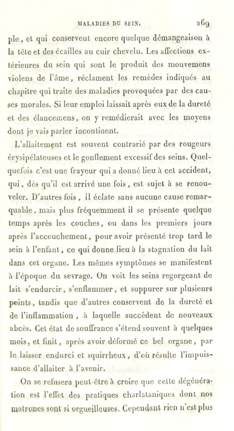 pie, et qui conservent encore quelque démangeaison à la tête et des écailles au cuir chevelu. Les affections ex- térieures du sein qui sont le produit des mouvemens violens de l’âme, réclament les remèdes indiqués au chapitre qui traite des maladies provoquées par des cau- ses morales. Si leur emploi laissait après eux de la dureté et des élancemens, on y remédierait avec les moyens dont je vais parler incontinent. L’allaitemçut est souvent contrarié par des rougeurs érysipélateuses et le gonflement excessif des seins. Quel- quefois c’est une frayeur qui a donné lieu h cet accident, qui, dès qu’il est arrivé une fois, est sujet h se renou- veler. D’autres fois , il éclate sans aucune cause remar- quable , mais plus fréquemment il se présente quelque temps après les couches, ou dans les premiers jours après l’accouchement, pour avoir présenté trop tard le sein à l’enfant, ce qui donne lieu à la stagnation du lait dans cet organe. Les mêmes symptômes se manifestent à l’époque du sevrage. On voit les seins regorgeant de lait s’endurcir, s’enflammer, et suppurer sur plusieurs points, tandis que d’autres conservent de la dureté et de l’inflammation , à laquelle succèdent de nouveaux abcès. Cet état de souffrance s’étend souvent à quelques mois, et finit, après avoir déformé ce bel organe, par le laisser endurci et squirrheux, d’où résulte l’impuis- sance d’allaiter ù l’avenir. On se refusera peut-être à croire que cette dégénéra- tion est l’effet des pratiques charlataniqucs dont nos matrones sont si orgueilleuses. Cependant rien n’est plus