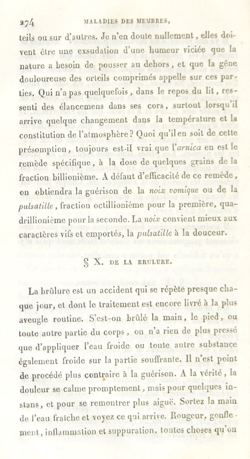 tcils ou sur d’aulrcs. Je n’cn doute nullement, elles doi- vent être une exsudation d’une humeur viciée que la nature a besoin de pousser au dehors, et que la gêne douloureuse des orteils comprimés appelle sur ces par- ties. Qui n’a pas quelquefois, dans le repos du lit, res- senti des élancemens dans ses cors, surtout lorsqu il arrive quelque changement dans la température et la constitution de l’atmosphère? Quoi qu’il en soit de cette présomption, toujours est-il vrai que Y arnica en est le remède spécifique, h la dose de quelques grains de la fraction billionième. À defaut d efficacité de ce remède, on obtiendra la guérison de la noix vomique ou de la puisatilie, fraction octillionième pour la première, qua- drillionième pour la seconde. La noix convient mieux aux caractères vifs et emportés, la pulsatiLlc à la douceur. § X. DE LA ERTJLTJRE. La brûlure est un accident qui se répète presque cha- que jour, et dont le traitement est encore livré à la plus aveugle routine. S est-on brûle la main, le pied, ou toute autre partie du corps , ou n a rien de plus piessé que d’appliquer l’eau froide ou toute autre substance également froide sur la partie souffrante. Il n’est point de procédé plus contraire à la guérison. A la vérité , la douleur se calme promptement, mais pour quelques in- stans, et pour se remontrer plus aiguë. Sortez la main de l’eau fraîche et voyez ce qui arrive. Rougeur, gonfle- ment, inflammation et suppuration, toutes choses qu’on