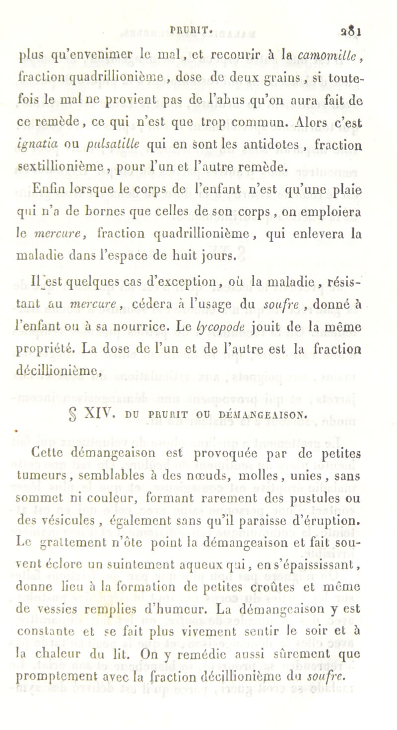 PRURIT. a8l plus qu’envenimer le mal, et recourir à la camomille, fraction quadrillionième , dose de deux grains, si toute- fois le mal ne provient pas de l’abus qu’on aura fait de ce remède, ce qui n’est que trop commun. Alors c’est ignatia ou pulsatille qui en Sont les antidotes , fraction sextillionième, pour l’un et l’autre remède. Enfin lorsque le corps de l’enfant n’est qu’une plaie qui n’a de bornes que celles de son corps , on emploiera le mercure, fraction quadrillionième, qui enlevera la maladie dans l’espace de huit jours. 11 est quelques cas d’exception, où la maladie, résis- tant au mercure, cédera à l’usage du soufre , donné h l’enfant ou à sa nourrice. Le lycopode jouit de la même propriété. La dose de l’un et de l’autre est la fraction décillionième, § XIV. DU PRURIT OU DÉMANGEAISON. Cette démangeaison est provoquée par de petites tumeurs, semblables à des nœuds, molles, unies, sans sommet ni couleur, formant rarement des pustules ou des vésicules , également sans qu’il paraisse d’éruption. Le graLtement n’ôte point la démangeaison et fait sou- vent éclore un suintement aqueux qui, en s’épaississant, donne lieu à la formation de petites croûtes et même de vessies remplies d’humeur. La démangeaison y est constante et se fait plus vivement sentir le soir et à la chaleur du lit. On y remédie aussi sûrement que promptement avec la fraction décillionième du soufre.