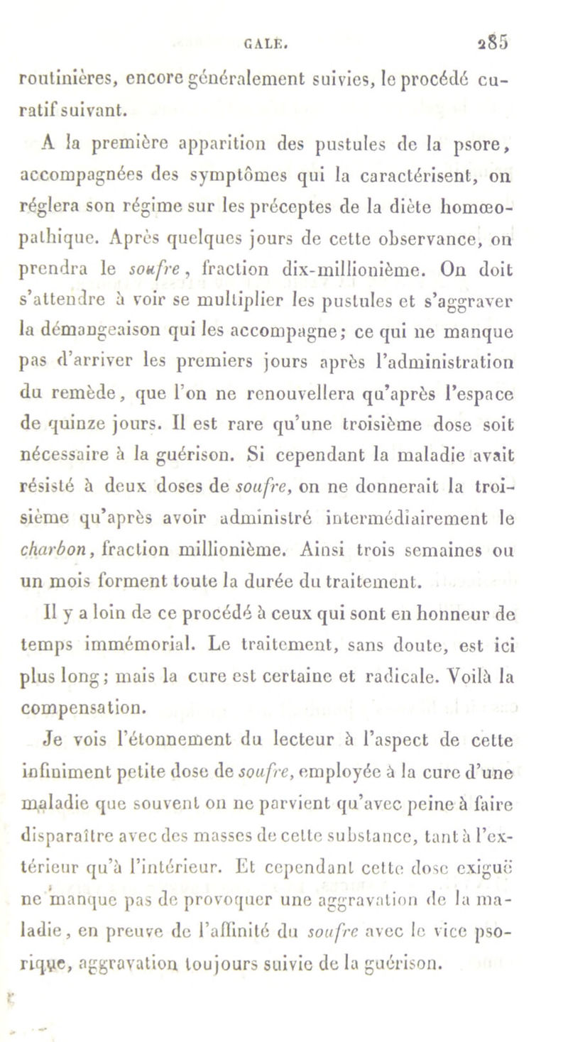 routinières, encore généralement suivies, le procédé cu- ratif suivant. A la première apparition des pustules de la psore, accompagnées des symptômes qui la caractérisent, on réglera son régime sur les préceptes de la diète homœo- palhique. Après quelques jours de cette observance, on prendra le soufre, fraction dix-millionième. On doit s'attendre à voir se multiplier les pustules et s’aggraver la démangeaison qui les accompagne,* ce qui ne manque pas d’arriver les premiers jours après l’administration du remède, que l’on ne renouvellera qu’après l’espace de quinze jours. Il est rare qu’une troisième dose soit nécessaire à la guérison. Si cependant la maladie avait résisté à deux doses de soufre, on ne donnerait la troi- sième qu’après avoir administré intermédiairement le charbon, fraction millionième. Ainsi trois semaines ou un mois forment toute la durée du traitement. Il y a loin de ce procédé à ceux qui sont en honneur de temps immémorial. Le traitement, sans doute, est ici plus long; mais la cure est certaine et radicale. Voilà la compensation. Je vois l’étonnement du lecteur à l’aspect de cette infiuiment petite dose de soufre, employée à la cure d’une maladie que souvent on ne parvient qu’avec peine à faire disparaître avec des masses de celte substance, tant à l’ex- térieur qu’à l’intérieur. Et cependant cette dose exiguë ne manque pas de provoquer une aggravation de la ma- ladie, en preuve de l'affinité du soufre avec le vice pso- riqye, aggravation toujours suivie de la guérison, r