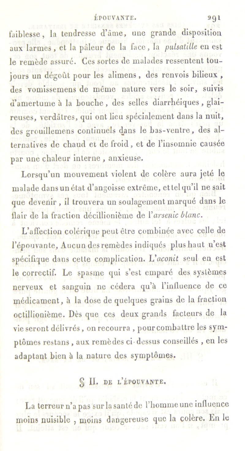 ÉPOUVANTE. 391 faiblesse, la tendresse d’âme, une grande disposition aux larmes , et la pâleur de la face, la pulsatille en est le remède assuré. Ces sortes de malades ressentent tou- jours un dégoût pour les alimens, des renvois bilieux , des vomissemens de môme nature vers le soir, suivis d’amertume à la bouche , des selles diarrhéiques, glai- reuses, verdâtres, qui ont lieu spécialement dans la nuit, des grouillemens continuels dans le bas-ventre, des al- ternatives de chaud et de froid, et de l’insomnie causée par une chaleur interne , anxieuse. Lorsqu’un mouvement violent de colère aura jeté le malade dans un état d’angoisse extrême, et tel qu’il ne sait que devenir, il trouvera un soulagement marqué dans le flair de la fraction décillionième de Y arsenic blanc. L’affection colérique peut être combinée avec celle de l’épouvante. Aucun des remèdes indiqués plus haut n’est spécifique dans celte complication. L'aconit seul en est le correctif. Le spasme qui s’est emparé des systèmes nerveux et sanguin ne cédera qu’à l’influence de ce médicament, à la dose de quelques grains de la fraction octillionième. Dès que ces deux grands facteurs de la vie seront délivrés, on recourra , pour combattre les sym- ptômes restans , aux remèdes ci dessus conseillés , en les adaptant bien à la nature des symptômes. § II. de l’épouvante. La terreur n’a pas sur la santé de l’homme une influence moins nuisible , moins dangereuse que la colère. En le