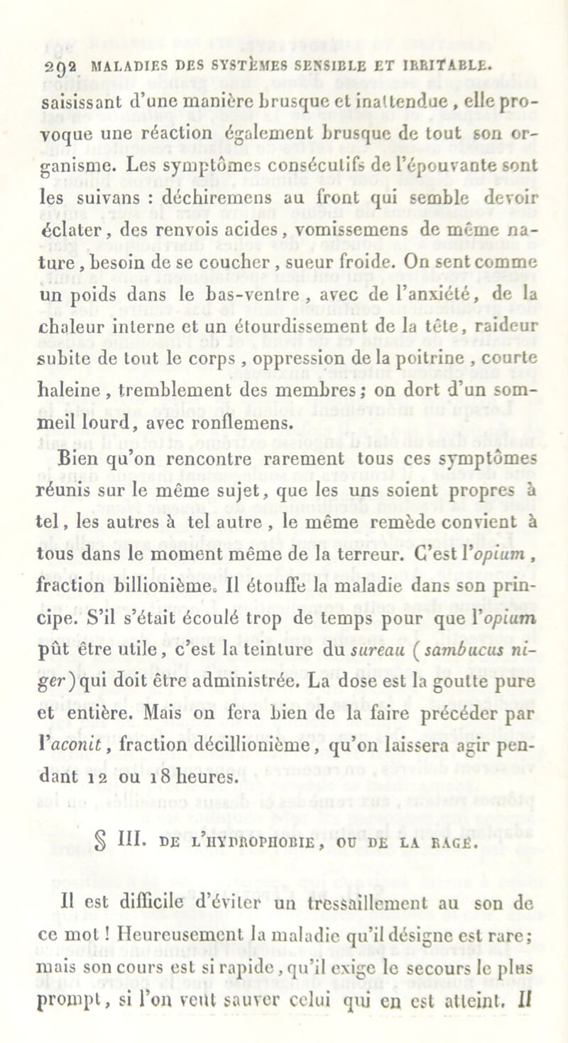 saisissant d’une manière brusque et inattendue , elle pro- voque une réaction également brusque de tout son or- ganisme. Les symptômes consécutifs de l’épouvante sont les suivans : déchiremens au front qui semble devoir éclater, des renvois acides, vomissemens de même na- ture , besoin de se coucher , sueur froide. On sent comme un poids dans le bas-ventre, avec de l’anxiété, de la chaleur interne et un étourdissement de la tête, raideur subite de tout le corps , oppression de la poitrine , courte haleine, tremblement des membres; on dort d’un som- meil lourd, avec ronflemens. Bien qu’on rencontre rarement tous ces symptômes réunis sur le même sujet, que les uns soient propres à tel, les autres à tel autre , le même remède convient à tous dans le moment même de la terreur. C’est l'opium , fraction billionième. II étouffe la maladie dans son prin- cipe. S’il s’était écoulé trop de temps pour que Yopium pût être utile, c’est la teinture du sureau (sambucus ni- ger)qui doit être administrée. La dose est la goutte pure et entière. Mais on fera bien de la faire précéder par l’aconit, fraction décillionième, qu’on laissera agir pen- dant 12 ou 18 heures. § III. DE l’iIYDROPIIOBIE , OU DE LA RACÉ. Il est difficile d’éviter un tressaillement au son de ce mol ! Heureusement la maladie qu’il désigne est rare; mais son cours est si rapide, qu’il exige le secours le pliis prompt, si l’on veut sauver celui qui en est atteint. II