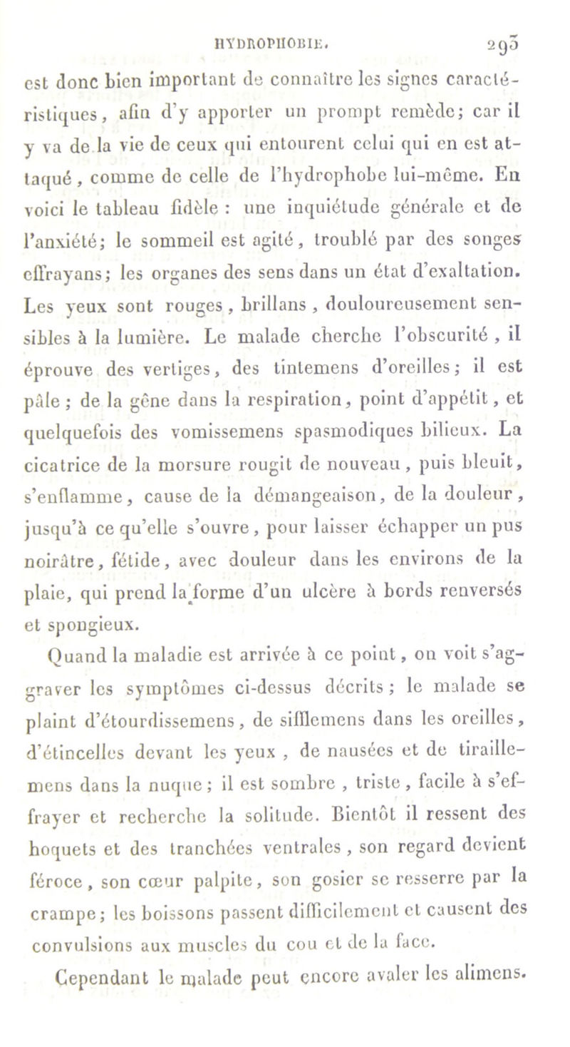 hydrophobie. 295 est donc Lien important de connaître les signes caracté- ristiques, afin d’y apporter un prompt remède; car il y va de la vie de ceux qui entourent celui qui en est at- taqué , comme de celle de l’hydrophobe lui-même. En voici le tableau fidèle : une inquiétude générale et de l’anxiété; le sommeil est agité, troublé par des songes cll’rayans; les organes des sens dans un état d’exaltation. Les yeux sont rouges , brillans , douloureusement sen- sibles à la lumière. Le malade cherche l’obscurité , il éprouve des vertiges, des tintemens d’oreilles; il est paie ; de la gêne dans la respiration, point d’appétit, et quelquefois des vomissemens spasmodiques bilieux. La cicatrice de la morsure rougit de nouveau, puis bleuit, s’enflamme, cause de la démangeaison, de la douleur, jusqu’à ce qu’elle s’ouvre, pour laisser échapper un pus noirâtre, fétide, avec douleur dans les environs de la plaie, qui prend la forme d’un ulcère à bords renversés et spongieux. Quand la maladie est arrivée à ce point, on voit s’ag- graver les symptômes ci-dessus décrits ; le malade se plaint d’étourdissemens, de sifilemens dans les oreilles, d’étincelles devant les yeux , de nausées et de tiraille— mens dans la nuque ; il est sombre , triste , facile à s ef- frayer et recherche la solitude. Bientôt il ressent des hoquets et des tranchées ventrales , son regard devient féroce , son cœur palpite, son gosier se resserre par la crampe; les boissons passent difficilement et causent des convulsions aux muscles du cou et de la face. Cependant le malade peut encore avaler les alimens.