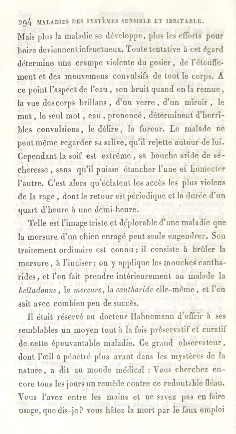 Mais plus la maladie se développe, plus les efforts pour Loire deviennent infructueux. Toute tentative à cet égard détermine une crampe violente du gosier, de l’étouffe- ment et des mouvemens convulsifs de tout le corps. A ce point l’aspect de l’eau , son bruit quand on la remue, la vue des corps Lrillans , d’un verre , d’un miroir , le mot, le seul mot, eau , prononcé, déterminent d’horri- bles convulsions, le délire, la fureur. Le malade ne peut même regarder sa salive, qu’il rejette autour de lui. Cependant la soif est extrême , sa bouche aride de sé- cheresse , sans qu’il puisse étancher l’une et humecter l’autre. C’est alors qu’éclatent les accès les plus violens de la rage , dont le retour est périodique et la durée d’un quart d’heure à une demi-heure. Telle est l’image triste et déplorable d’une maladie que la morsure d’un chien enragé peut seule engendrer. Son traitement ordinaire est connu ; il consiste à brûler la morsure, à l’inciser; on y applique les mouches cantha- rides, et l’on fait prendre intérieurement au malade la beUadonne, le mercure, la ca7itliaride elle-même, et l’on sait avec combien peu de succès. Il était réservé au docteur Hahnemann d’offrir à ses semblables un moyen loutii la fois préservatif et curatif de cette épouvantable maladie. Ce grand observateur, dont l’œil a pénétré plus avant dans les mystères de la nature, a dit au monde médical : Vous cherchez en- core tous les jours un remède contre ce redoutable fléau. Vous l’avez entre les mains et ne savez pas en faire usage, que dis-je? vous hâtez la mort par le faux emploi