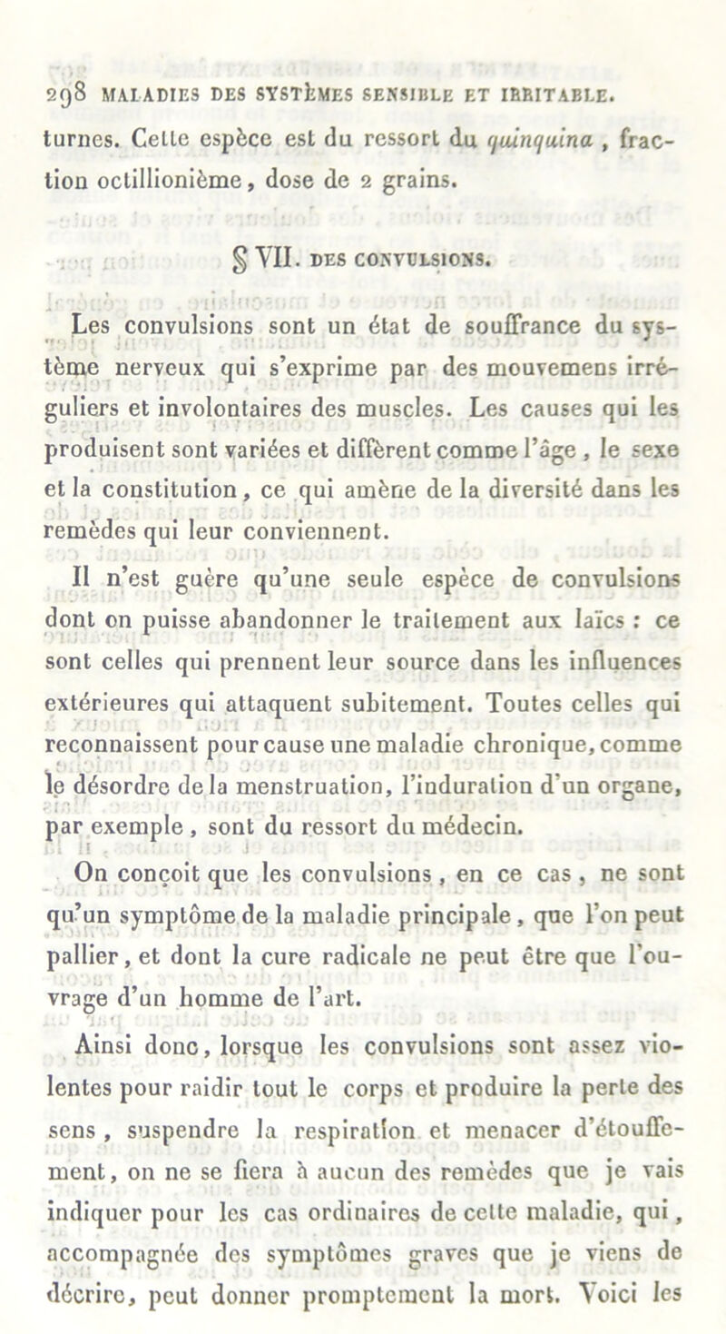 turnes. Celle espèce est du ressort du (juinc/u'ina , frac- tioü oclillionième, dose de 2 grains. g VII. DES CONVULSIONS. Les convulsions sont un état de souffrance du sys- tème nerveux qui s’exprime par des mouvemens irré- guliers et involontaires des muscles. Les causes qui les produisent sont variées et diffèrent comme l’âge , le sexe et la constitution, ce qui amène de la diversité dans les remèdes qui leur conviennent. Il n’est guère qu’une seule espèce de convulsions dont on puisse abandonner le traitement aux laïcs : ce sont celles qui prennent leur source dans les influences extérieures qui attaquent subitement. Toutes celles qui reconnaissent pour cause une maladie chronique, comme le désordre delà menstruation, l’induration d'un organe, par exemple , sont du ressort du médecin. il!!, ] On conçoit que les convulsions, en ce cas , ne sont qu’un symptôme de la maladie principale , que l’on peut pallier, et dont la cure radicale ne peut être que l’ou- vrage d’un homme de l’art. Ainsi donc, lorsque les convulsions sont assez vio- lentes pour raidir tout le corps et produire la perle des sens , suspendre la respiration et menacer d’étouffe- ment, on ne se fiera h aucun des remèdes que je vais indiquer pour les cas ordinaires de celte maladie, qui, accompagnée des symptômes graves que je viens de décrire, peut donner promptement la mort. Voici les