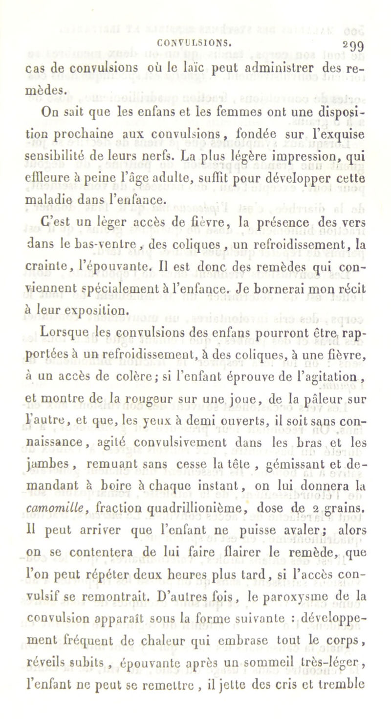 CONVULSIONS. cas de convulsions où le laïc peut administrer des re- mèdes. On sait que les enfans et les femmes ont une disposi- tion prochaine aux convulsions, fondée sur l’exquise sensibilité de leurs nerfs. La plus légère impression, qui effleure à peine l’âge adulte, suffit pour développer cette maladie dans l’enfance. C’est un léger accès de fièvre, la présence des vers dans le bas-venlre, des coliques , un refroidissement, la crainte, l’épouvante. Il est donc des remèdes qui con- viennent spécialement à l’enfance. Je bornerai mon récit à leur exposition. Lorsque les convulsions des enfans pourront être rap- portées à un refroidissement, à des coliques, à une fièvre, à un accès de colère; si l’enfant éprouve de l’agitation , et montre de la rougeur sur une joue, de la pâleur sur I autre, et que, les yeux à demi ouverts, il soit sans con- naissance , agité convulsivement dans les bras et les jambes , remuant sans cesse la tête , gémissant et de- mandant à boire à chaque instant, on lui donnera la camomiLle, fraction quadrillionième, dose de 2 grains. II peut arriver que l’enfant ne puisse avaler; alors on se contentera de lui faire flairer le remède, que l’on peut répéter deux heures plus tard, si l’accès con- vulsif se remontrait. D’autres fois, le paroxysme de la convulsion apparaît sous la forme suivante : développe- ment fréquent de chaleur qui embrase tout le corps, réveils subits, épouvante après un sommeil très-léger, l’enfant ne peut se remettre , il jette des cris cl tremble