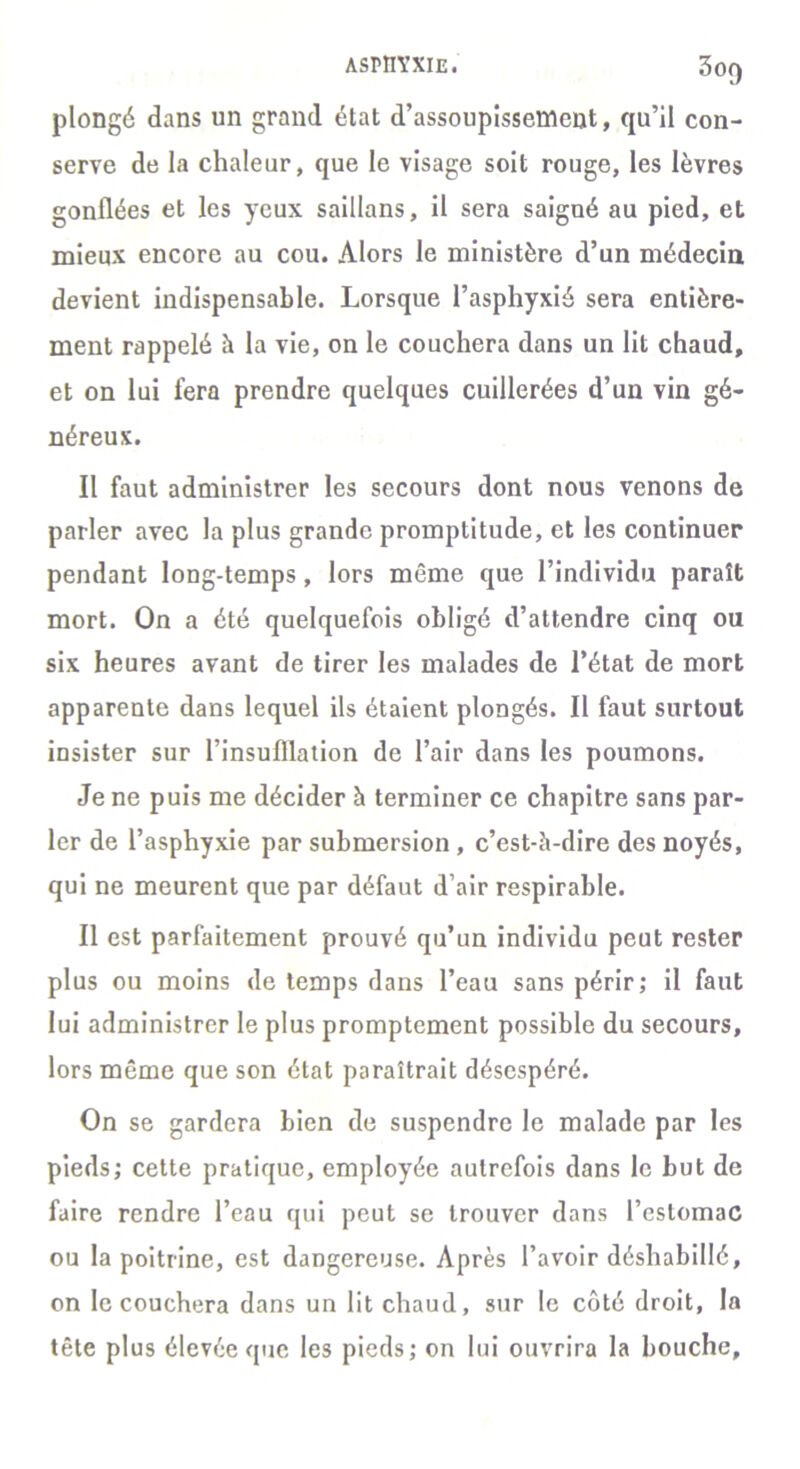 asmyxie. 3of) plongé dans un grand état d’assoupissement, qu’il con- serve de la chaleur, que le visage soit rouge, les lèvres gonflées et les yeux saillans, il sera saigné au pied, et mieux encore au cou. Alors le ministère d’un médecin devient indispensable. Lorsque l’asphyxié sera entière- ment rappelé à la vie, on le couchera dans un lit chaud, et on lui fera prendre quelques cuillerées d’un vin gé- néreux. Il faut administrer les secours dont nous venons de parler avec la plus grande promptitude, et les continuer pendant long-temps, lors même que l’individu paraît mort. On a été quelquefois obligé d’attendre cinq ou six heures avant de tirer les malades de l’état de mort apparente dans lequel ils étaient plongés. Il faut surtout insister sur l’insufllation de l’air dans les poumons. Je ne puis me décider à terminer ce chapitre sans par- ler de l’asphyxie par submersion , c’est-à-dire des noyés, qui ne meurent que par défaut d’air respirable. Il est parfaitement prouvé qu’un individu peut rester plus ou moins de temps dans l’eau sans périr; il faut lui administrer le plus promptement possible du secours, lors même que son état paraîtrait désespéré. On se gardera bien de suspendre le malade par les pieds; cette pratique, employée autrefois dans le but de faire rendre l’eau qui peut se trouver dans l’estomac ou la poitrine, est dangereuse. Après l’avoir déshabillé, on le couchera dans un lit chaud, sur le côté droit, la tête plus élevée que les pieds; on lui ouvrira la bouche.