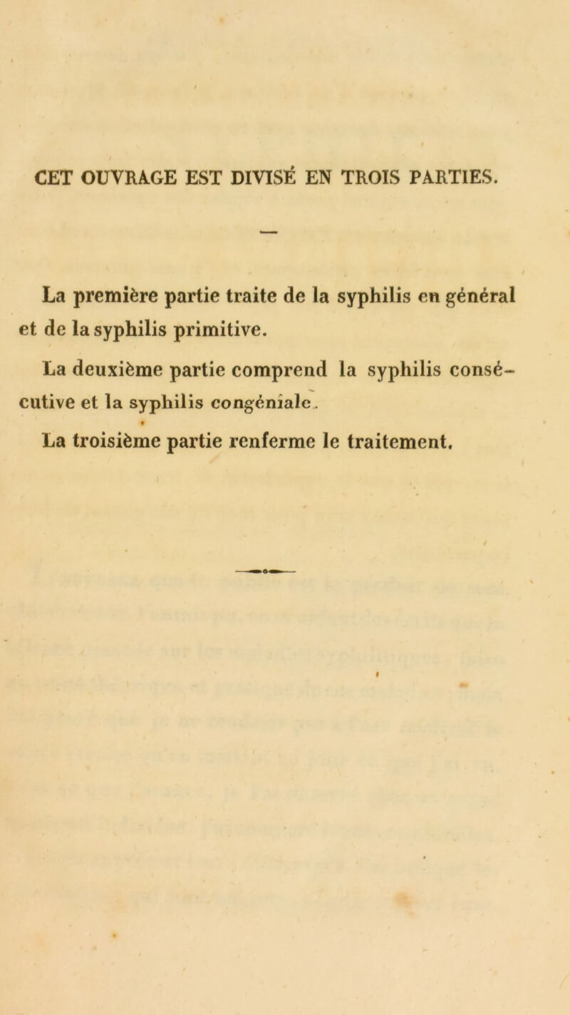 CET OUVRAGE EST DIVISÉ EN TROIS PARTIES. La première partie traite de la syphilis en général et de la syphilis primitive. La deuxième partie comprend la syphilis consé- cutive et la syphilis congéniale . t La troisième partie renferme le traitement.