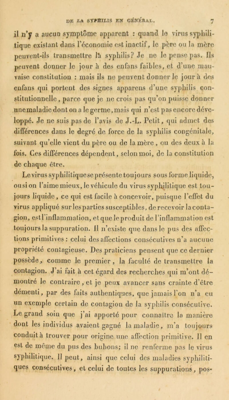 il n’y a aucuD symptôme apparent : quand lo virus syphili- tique existant dans l’économie est inactif, le père ou la mère peuvent-ils transmettre lîi syphilis? Je ne le pense pas. Ils peuvent donner le jour à des enfans faibles, et d’une mau- vaise constitution : mais ils ne peuvent donner le jour b des enfans qui portent des signes apparens d’une syphilis con- stitutionnelle, parce que je ne crois pas qu’on puisse donner unemaladicdonton a le germe,mais qui n’est pas encore déve- loppé. Je ne suis pas de l’avis de J.-L. Petit, qui admet des différences dans le degré de force de la syphilis congénitale, suivant qu’elle vient du père ou de la mère , ou des deux à la fois. Ces différences dépendent, selon moi, de la constitution de chaque être. Le virus syphililiqucsc présente toujours sous forme liquide, ousion l’aime mieux, le véhicule du virus syphilitique est tou- jours liquide, ce qui est facile à concevoir, puisque l’effet du virus appliqué sur lespartics susceptibles, de recevoir laconta- gion, estl’inflammation, et que le produit de l’inflammation est toujours la suppuration. Il n’existe que dans le pus des affec- tions primitives : celui désaffections consécutives n’a aucune propriété contagieuse. Des praticiens pensent que ce dernier possède, comme le premier, la faculté de transmettre la contagion. J’ai fait à cet égard des recherches qui m’ont dé- montré le contraire , et je peux avancer sans crainte d’être démenti, par des faits authentiques, que jamais l’on n’a eu un exemple certain de contagion de la syphilis consécutive. Le grand soin que j’ai apporté pour connaître la manière dont les individus avaient gagné la maladie, m’a toujours conduit h trouver pour origine une affection primitive. Il en est de même du pus des bubons; il ne renferme pas le virus syphilitique. 11 peut, ainsi que celui des maladies syphiliti- ques consécutives, et celui de toutes les suppurations, pos-