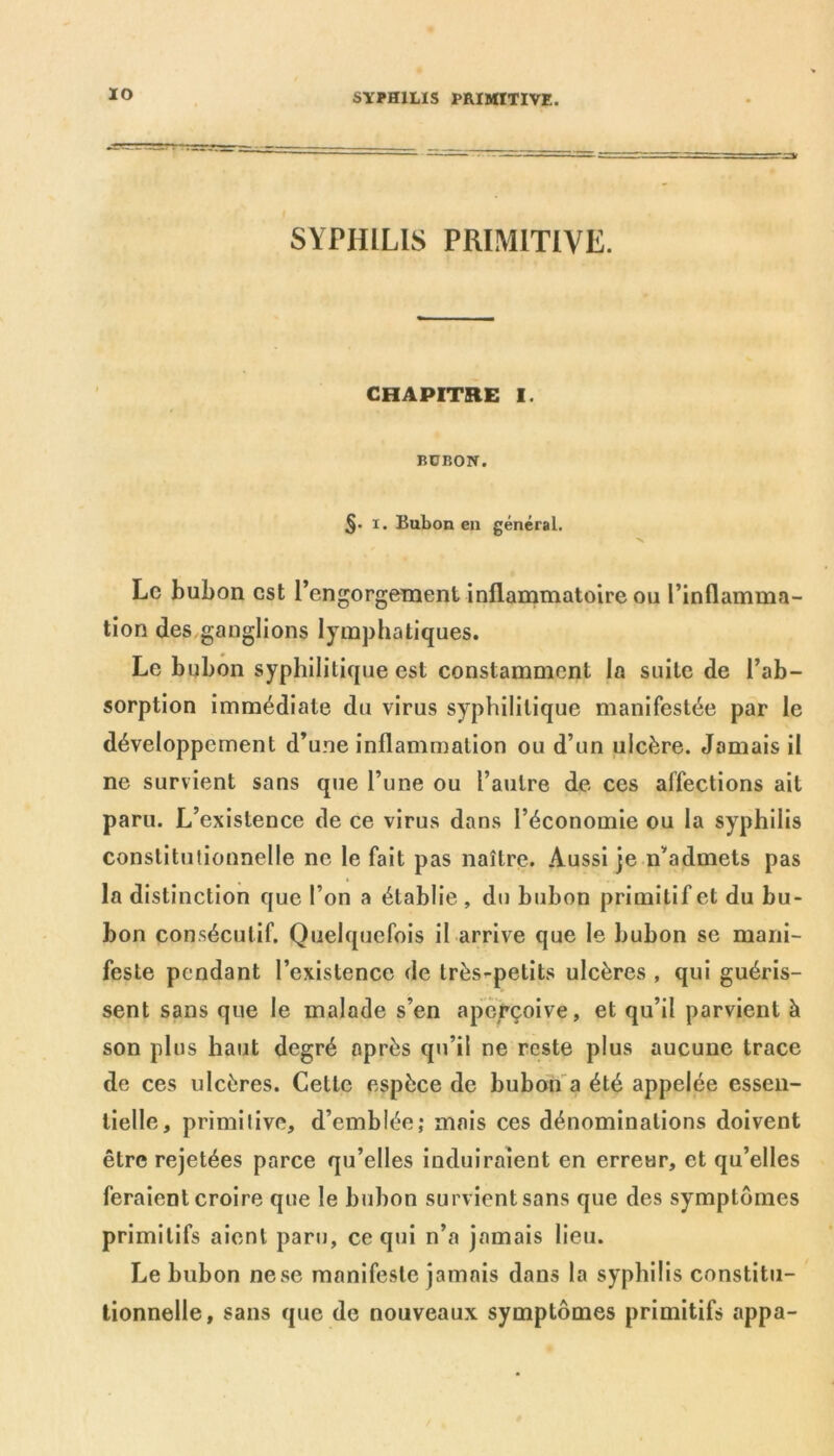 IO SYPHILIS PRIMITIVE. CHAPITRE I. BÜBON. §• x. Bubon en général. Le bubon est l’engorgement inflammatoire ou l’inflamma- tion des ganglions lymphatiques. Le bubon syphilitique est constamment la suite de l’ab- sorption immédiate du virus syphilitique manifestée par le développement d’une inflammation ou d’un ulcère. Jamais il ne survient sans que l’une ou l’autre de ces affections ait paru. L’existence de ce virus dans l’économie ou la syphilis constitutionnelle ne le fait pas naître. Aussi je n’admets pas la distinction que l’on a établie , du bubon primitif et du bu- bon consécutif. Quelquefois il arrive que le bubon se mani- feste pendant l’existence de très^petits ulcères , qui guéris- sent sans que le malade s’en aperçoive, et qu’il parvient à son plus haut degré après qu’il ne reste plus aucune trace de ces ulcères. Cette espèce de bubon a été appelée essen- tielle, primitive, d’emblée; mais ces dénominations doivent être rejetées parce qu’elles induiraient en erreur, et qu’elles feraient croire que le bubon survient sans que des symptômes primitifs aient paru, ce qui n’a jamais lieu. Le bubon ne se manifeste jamais dans la syphilis constitu- tionnelle, sans que de nouveaux symptômes primitifs appa-