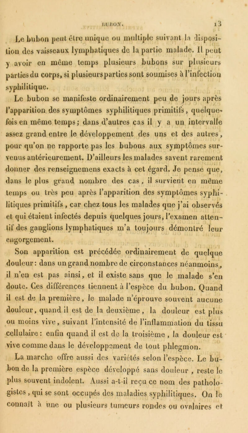 JVUBOJf. IÜ Le bubon peut être unique ou multiple suivant la disposi- tion tics vaisseaux lymphatiques tic la partie malade. Il peut y avoir en meme temps plusieurs bubons sur plusieurs parliesdu corps, si plusieurs parties sont soumises à l’infection syphilitique. Le bubon se manifeste ordinairement peu de jours après l’apparition des symptômes syphilitiques primitifs, quelque^ fois en même temps ; dans d’autres cas il y a un intervalle assez grand entre le développement des uns et des autres, pour qii’on ne rapporte pas les bubons aux symptômes sur- venus antérieurement. D’ailleurs les malades savent rarement donner des renseignemens exacts à cet égard. Je pense que, dans le plus grand nombre des cas , il survient en môme temps ou très peu après l’apparition des symptômes syphi- litiques primitifs , car chez tous les malades que j’ai observés et qui étaient infectés depuis quelques jours, l’examen atten- tif des ganglions lymphatiques m’a toujours démontré leur engorgement. Son apparition est précédée ordinairement de quelque douleur: dans un grand nombre de circonstances néanmoins, il n’en est pas ainsi, et il existe sans que le malade s’en doute. Ces différences tiennent à l’espèce du bubon. Quand il est de la première, le malade n’éprouye souvent aucune douleur, quand il est de la deuxième, la douleur est plus ou moins vive, suivant l’intensité de l’inflammation du tissu cellulaire: enfin quand il est de la troisième , la douleur est vive comme dans le développement de tout phlegmon. La marche offre aussi des variétés selon l’espèce. Le bu- bon de la première espèce développé sans douleur , reste le plus souvent indolent. Aussi a-t-il reçu ce nom des patholo- gistes , qui se sont occupés des maladies syphilitiques. On le connaît h une ou plusieurs tumeurs rondes ou ovalaires et