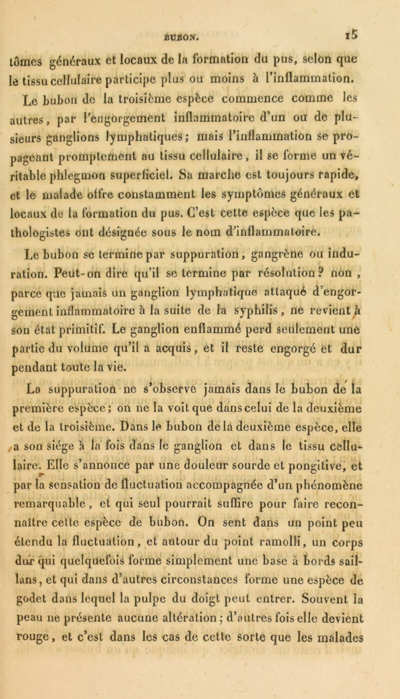 tomes généraux et locaux de la formation du pus, selon que le tissu cellulaire participe plus ou moins à l’inflammation. Le bubon de la troisième espèce commence comme Jes autres, par l’engorgement inflammatoire d’un ou de plu- sieurs ganglions lymphatiques ; mais l’inflammation se pro- pageant promptement au tissu cellulaire, il se forme un vé- ritable phlegmon superficiel. Sa marche est toujours rapide, et le malade offre constamment les symptômes généraux et locaux de la formation du pus. C’est cette espèce que les pa- thologistes ont désignée sous le nom d’inflammatoire. Le bubon se termine par suppuration, gangrène ou indu- ration. Peut-on dire qu’il se termine par résolution? non , parce que jamais un ganglion lymphatique attaqué d’engor- gement inflammatoire à la suite de la syphilis, ne revient à son état primitif. Le ganglion enflammé perd seulement une partie du volume qu’il a acquis, et il reste engorgé et dur pendant toute la vie. La suppuration ne s’observe jamais dans le bubon de la première espèce; on ne la voit que dans celui de la deuxième et de la troisième. Dans le bubon delà deuxième espèce, elle a son siège à la fois dans le ganglion et dans le tissu cellu- laire. Elle s’annonce par une douleur sourde et pongitive, et par la sensation de fluctuation accompagnée d’un phénomène remarquable, et qui seul pourrait suffire pour faire recon- naître celte espèce de bubon. On sent dans un point peu étendu la fluctuation, et autour du point ramolli, un corps dur qui quelquefois forme simplement une base à bords sail- lans, et qui dans d’autres circonstances forme une espèce de godet dans lequel la pulpe du doigt peut entrer. Souvent la peau 11e présente aucune altération; d’autres fois elle devient rouge, et c’est dans les cas de cette sorte que les malades