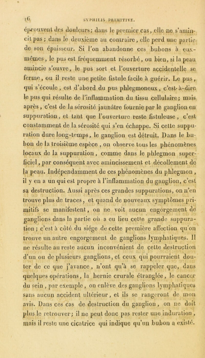 I (f éprouvent des douleurs; dans le premier cas, elle ne s’amin- cit pas ; dans le deuxième au contraire, elle perd une partie de son épaisseur. Si l’on abandonne ces bubons à eux- mêmes , le pus est fréquemment résorbé, ou bien, si la peau amincie s’ouvre, le pus sort et l’ouverture accidentelle se ferme, ou il reste une petite fistule facile à guérir. Le pus, qui s’écoule , est d’abord du pus phlegmoneux, c’est-à-dire le pus qui résulte de l’inflammation du tissu cellulaire; mais après , c’est de la sérosité jaunâtre fournie par le ganglion en suppuration, et tant que l’ouverture reste fistuleuse, c’est constamment de la sérosité qui s’en échappe. Si celte suppu- ration dure long-temps, le ganglion est détruit. Dans le bu- bon de la troisième espèce , on observe tous les phénomènes locaux de la suppuration, comme dans le phlegmon super- ficiel , par conséquent avec amincissement et décollement de la peau. Indépendamment de ces phénomènes du phlegmon , il y en a un qui est propre à l’inflammation du ganglion, c’est sa destruction. Aussi après ces grandes suppurations, on n’en trouve plus de traces, et quand de nouveaux symptômes pri- mitifs se manifestent, on ne voit aucun engorgement de ganglions dans la partie où a eu lieu cette grande suppura- tion ; c’est à côté du siège de cette première affection qu’on trouve un autre engorgement de ganglions lymphatiques. Il ne résulte au reste aucun inconvénient de cette destruction d’un ou de plusieurs ganglions, et ceux qui pourraient dou- ter de ce que j’avance , n’ont qu’à se rappeler que, dans quelques opérations, la hernie crurale étranglée, le cancer du sein , par exemple , on enlève des ganglions lymphatiques sans aucun accident ultérieur, et ils se rangeront de mon avis. Dans ces cas de destruction du ganglion , on ne doit plus le retrouver; il ne peut donc pas rester une induration , mais il reste une cicatrice qui indique qu’un bubon a existé.