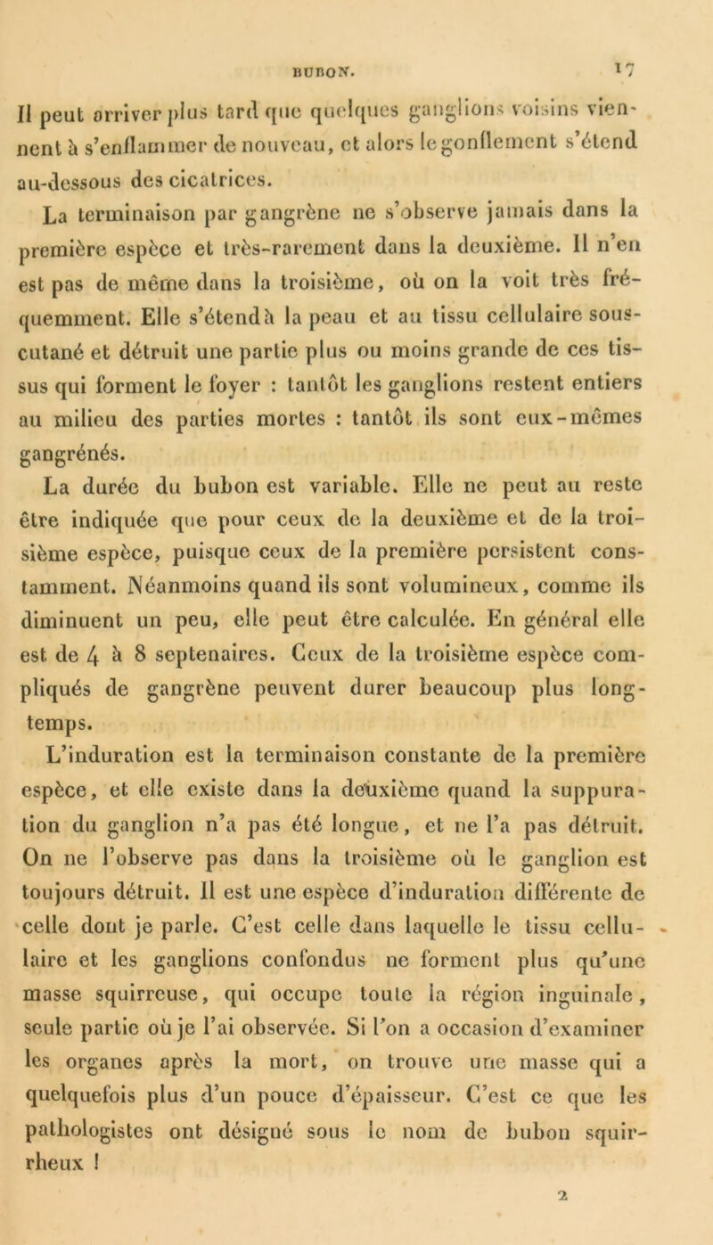 Il peut arriver plus tard que quelques ganglions voisins vieri' ncnt h s’enflammer de nouveau, et alors le gonflement s’étend au-dessous des cicatrices. La terminaison par gangrène ne s’observe jamais dans la première espèce et très-rarement dans la deuxième. 11 11’en est pas de même dans la troisième, où on la voit très fré- quemment. Elle s’étendh la peau et au tissu cellulaire sous- cutané et détruit une partie plus ou moins grande de ces tis- sus qui forment le foyer : tantôt les ganglions restent entiers au milieu des parties mortes : tantôt ils sont eux-mêmes gangrénés. La durée du bubon est variable. Elle ne peut au reste être indiquée que pour ceux de la deuxième et de la troi- sième espèce, puisque ceux de la première persistent cons- tamment. Néanmoins quand ils sont volumineux, comme ils diminuent un peu, elle peut être calculée. En général elle est de 4 ^ 8 septénaires. Ceux de la troisième espèce com- pliqués de gangrène peuvent durer beaucoup plus long- temps. L’induration est la terminaison constante de la première espèce, et elle existe dans la deuxième quand la suppura- tion du ganglion n’a pas été longue, et ne l’a pas détruit. On ne l’observe pas dans la troisième où le ganglion est toujours détruit. Il est une espèce d’induration différente de celle dont je parle. C’est celle dans laquelle le tissu cellu- laire et les ganglions confondus ne forment plus qu’une masse squirreuse, qui occupe toute la région inguinale, seule partie où je l’ai observée. Si l’on a occasion d’examiner les organes après la mort, on trouve une masse qui a quelquefois plus d’un pouce d’épaisseur. C’est ce que les pathologistes ont désigué sous le nom de bubon squir- rheux !