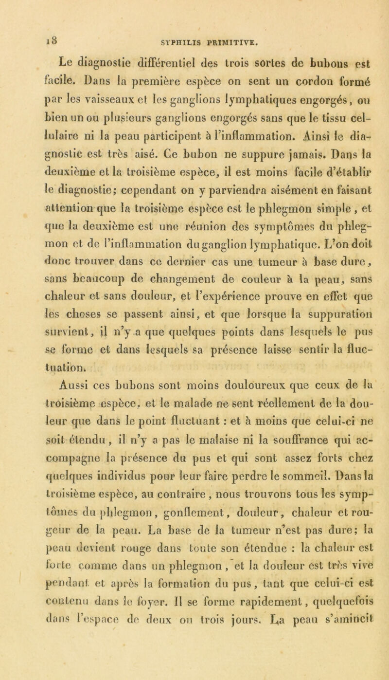 Le diagnostic différentiel des trois sortes de bubons est facile. Dans la première espèce on sent un cordon formé par les vaisseaux et les ganglions lymphatiques engorgés, ou bien un ou plusieurs ganglions engorgés sans que le tissu cel- lulaire ni la peau participent à l’inflammation. Ainsi le dia- gnostic est très aisé. Ce bubon ne suppure jamais. Dans la deuxième et la troisième espèce, il est moins facile d’établir le diagnostic; cependant on y parviendra aisément en faisant attention que la troisième espèce est le phlegmon simple , et que la deuxième est une réunion des symptômes du phleg- mon et de l’inflammation du ganglion lymphatique. L’on doit donc trouver dans ce dernier cas une tumeur à base dure, sans beaucoup de changement de couleur k la peau, sans chaleur et sans douleur, et l’expérience prouve en effet que les choses se passent ainsi, et que lorsque la suppuration survient, il n’y a que quelques points dans lesquels le pus se forme et dans lesquels sa présence laisse sentir la fluc- tuation. Aussi ces bubons sont moins douloureux que ceux de la troisième espèce, et le malade ne sent réellement de la dou- leur que dans le point fluctuant : et h moins que celui-ci ne soit étendu, il n’y a pas le malaise ni la souffrance qui ac- compagne la présence du pus et qui sont assez forts chez quelques individus pour leur faire perdre le sommeil. Dans la troisième espèce, au contraire , nous trouvons tous les symp- tômes du phlegmon , gonflement, douleur, chaleur et rou- geur de la peau. La base de la tumeur n’est pas dure; la peau devient rouge dans toute son étendue : la chaleur est forte comme dans un phlegmon , et la douleur est très vive pendant et après la formation du pus, tant que celui-ci est contenu dans le foyer. Il se forme rapidement, quelquefois dans l’espace de deux on trois jours. La peau s’amincit