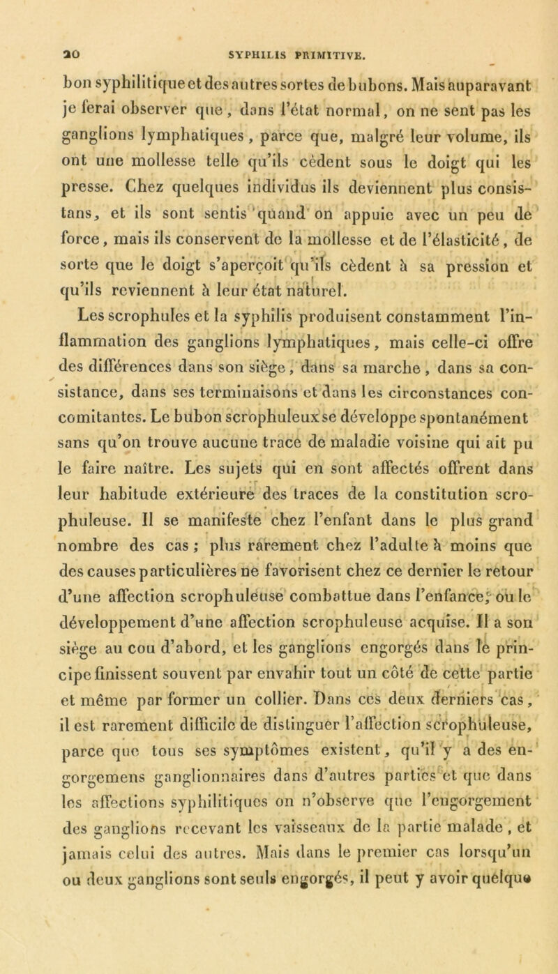 bon syphilitique et des autres sortes de bubons. Mais auparavant je ferai observer que , dans l’état normal, on ne sent pas les ganglions lymphatiques , parce que, malgré leur volume, ils ont une mollesse telle qu’ils cèdent sous le doigt qui les presse. Chez quelques individus ils deviennent plus consis- tons, et ils sont sentis quand on appuie avec un peu de force, mais ils conservent de la mollesse et de l’élasticité , de sorte que le doigt s’aperçoit qu’ils cèdent h sa pression et qu’ils reviennent h leur état naturel. Les scrophules et la syphilis produisent constamment l’in- flammation des ganglions lymphatiques, mais celle-ci offre des différences dans son siège, dans sa marche , dans sa con- sistance, dans ses terminaisons et dans les circonstances con- comitantes. Le bubon scrophuleux se développe spontanément sans qu’on trouve aucune trace de maladie voisine qui ait pu le faire naître. Les sujets qui en sont affectés offrent dans leur habitude extérieure des traces de la constitution scro- phuleuse. Il se manifeste chez l’enfant dans le plus grand nombre des cas; plus rarement chez l’adulte h moins que • . . f des causes particulières 11e favorisent chez ce dernier le retour d’une affection scrophuleuse combattue dans l’enfance,0 ou le développement d’une affection scrophuleuse acquise. II a son siège au cou d’abord, et les ganglions engorgés dans le prin- cipe finissent souvent par envahir tout un côté de cette partie et même par former un collier. Dans ces deux derniers cas, il est rarement difficile de distinguer l’affection scéophuleuse, parce que tous ses symptômes existent, qu’il y a des en- gorgemens ganglionnaires dans d’autres parties et que dans les affections syphilitiques on n’observe que l’engorgement des ganglions recevant les vaisseaux de la partie malade , et jamais celui des autres. Mais dans le premier cas lorsqu’un ou deux ganglions sont seuls engorgés, il peut y avoir quelque