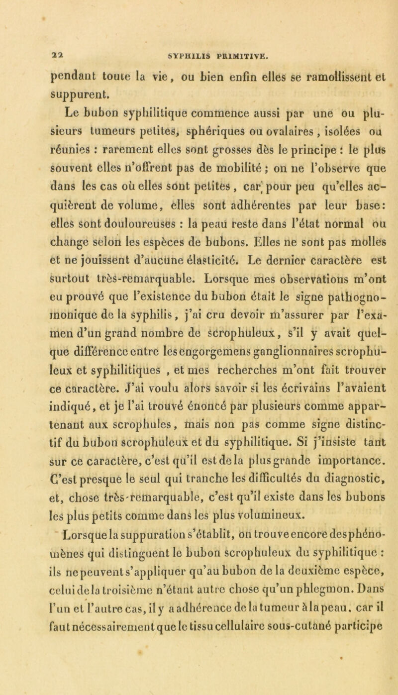 pendant toute la vie, ou Lien enfin elles se ramollissent et suppurent. Le bubon syphilitique commence aussi par une ou plu- sieurs tumeurs petites, sphériques ou ovalaires , isolées ou réunies : rarement elles sont grosses dès le principe : le plus souvent elles n’offrent pas de mobilité ; on ne l’observe que dans les cas où elles sont petites , car pour peu qu’elles ac- quièrent de volume, elles sont adhérentes par leur base: elles sont douloureuses : la peau reste dans l’état normal ou change selon les espèces de bubons. Elles ne sont pas molles et ne jouissent d’aucune élasticité. Le dernier caractère est surtout très-remarquable. Lorsque mes observations m’ont eu prouvé que l’existence du bubon était le signe pathogno- monique de la syphilis, j’ai cru devoir m’assurer par l’exa- men d’un grand nombre de scrophtileux, s’il y avait quel- que différence entre les engorgemens ganglionnaires scropliu- leux et syphilitiques , et mes recherches m’ont fait trouver ce caractère. J’ai voulu alors savoir si les écrivains l’avaient indiqué, et je l’ai trouvé énoncé par plusieurs comme appar- tenant aux scrophules, mais non pas comme signe distinc- tif du bubon scrophuleux et du syphilitique. Si j’insiste tant sur ce caractère, c’est qu’il estdela plusgrande importance. C’est presque le seul qui tranche les difficultés du diagnostic, et, chose très'reüiarquable, c’est qu’il existe dans les bubons les plus petits comme dans les plus volumineux. Lorsque la suppuration s’établit, ou trouveencore desphéno- mènes qui distinguent le bubon scrophuleux du syphilitique : ils ne peuvent s’appliquer qu’au bubon de la deuxième espèce, celui delà troisième n’étant autre chose qu’un phlegmon. Dans » l’un et l’autre cas, il y a adhérence de la tumeur h la peau, car il faut nécessairement que le tissu cellulaire sous-cutané participe