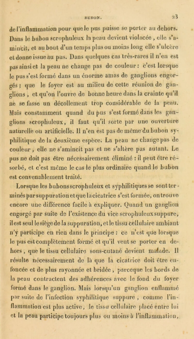 s>.3 de l’inflammation pour que Je pus puisse so porter au dehors. Dans le hubou scrophuleux la peau devient violacée , elle s’a- mincit, et au bout d’un temps plus ou moins long elle s’ulcère et donne issue au pus. Dans quelques cas très-rares il n’en est pas ainsi et la peau ne change pas de couleur : c’est lorsque le pus s’est formé dans un énorme amas de ganglions engor- gés ; que le foyer est au milieu de cette réunion de gan- glions , et qu’on l’ouvre de bonne heure dans la crainte qu’il ne se fasse un décollement trop considérable de la peau. Mais constamment quand du pus s’est formé dans les gan- glions scrophuleux, il faut qu’il sorte par une ouverture naturelle ou artificielle. Il n’en est pas de même du bubon sy- philitique de la deuxième espèce. La peau ne change pas de couleur, elle ne s’amincit pas et ne s’altère pas autant. Le pus ne doit pas être nécessairement éliminé : il peut être ré- sorbé, et c’est même le cas le plus ordinaire quand le bubon est convenablement traité. Lorsque les bubons scrophuleux et syphilitiques se sont ter- minés parsuppurationetque lacicatrice s’est formée, on trouve encore une différence facile à expliquer. Quand un ganglion engorgé par suite de l’existence du vice scrophulcuxsuppure, il est seul le siège de la suppuration, elle tissu Cellulaire ambiant n’y participe en rien dans le principe : ce n’est que lorsque le pus est complètement formé et qu’il veut se porter en de- hors , que le tissu cellulaire sous-cutané devient malade. 11 résulte nécessairement de là que la cicatrice doit être en- foncée et de plus rayonnée et bridée , pareeque les bords de la peau contractent des adhérences avec le fond du foyer formé dans le ganglion. Mais lorsqu’un ganglion enflammé par suite de l’infection syphilitique suppure , comme l’in- flammation est plus active, le tissu cellulaire placé entre lui et la peau participe toujours plus ou moins à l’inflammation.