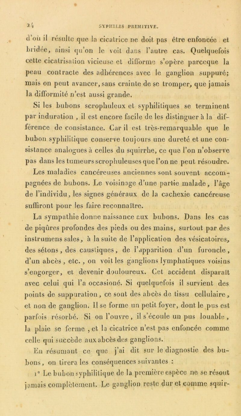 2/, d’où il résulte que la cicatrice ne doit pas être enfoncée et bridée, ainsi qu’on le voit dans l’autre cas. Quelquefois celte cicatrisation vicieuse et difforme s’opère pareeque la peau contracte des adhérences avec le ganglion suppuré; mais on peut avancer, sans crainte de se tromper, que jamais la difformité n’est aussi grande. Si les bubons scrophuleux et syphilitiques se terminent par induration , il est encore facile de les distinguer h la dif- férence de consistance. Car il est très-remarquable que le bubon syphilitique conserve toujours une dureté et une con- sistance analogues à celles du squirrhe, ce que l’on n’observe pas dans les tumeurs scrophuleuscs que l’on ne peut résoudre. Les maladies cancéreuses anciennes sont souvent accom- pagnées de bubons. Le voisinage d’une partie malade, l’âge de l’individu, les signes généraux de la cachexie cancéreuse suffiront pour les faire reconnaître. La sympathie donne naissance aux bubons. Dans les cas de piqûres profondes des pieds ou des mains, surtout par des instrumens sales, h la suite de l’application des vésicatoires, des sétons, des caustiques , de l’apparition d’un furoncle, d’un abcès, etc. , on voit les ganglions lymphatiques voisins s’engorger, et devenir douloureux. Cet accident disparaît avec celui qui l’a occasioné. Si quelquefois il survient des points de suppuration, ce sont des abcès de tissu cellulaire, et non de ganglion. Il se forme un petit foyer, dont le pus est parfois résorbé. Si on l’ouvre, il s’écoule un pus louable, la plaie se ferme , et la cicatrice n’est pas enfoncée comme celle qui succède aux abcès des ganglions. En résumant ce que j’ai dit sur le diagnostic des bu- bons, on tirera les conséquences suivantes : i° Le bubon syphilitique de la première espèce ne se résout jamais complètement. Le ganglion reste dur et comme squir-