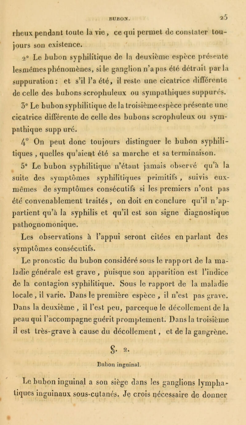rheux pendant toute la vie, ce qui permet de constater tou- jours son existence. 2° Le bubon syphilitique de la deuxième espèce présente lesmêmes phénomènes, si le ganglion n’apas été détroit parla suppuration: et s’il l’a été, il reste une cicatrice différente de celle des bubons scrophuleux ou sympathiques suppures. 5° Le bubon syphilitique de la troisièmeespèce présente une cicatrice différente de celle des bubons scrophuleux ou sym- pathique supp uré. 4U On peut donc toujours distinguer le bubon syphili- tiques , quelles qu’aient été sa marche et sa terminaison. 5° Le bubon syphilitique n’étant jamais observé qu’à la suite des symptômes syphilitiques primitifs , suivis eux- mêmes de symptômes consécutifs si les premiers n’ont pas été convenablement traités , on doit en conclure qu’il n’ap- partient qu’à la syphilis et qu’il est son signe diagnostique « pathognomonique. Les observations à l’appui seront citées en parlant des symptômes consécutifs. Le pronostic du bubon considéré sous le rapport de la ma- ladie générale est grave, puisque son apparition est l’indice de la contagion syphilitique. Sous le rapport de la maladie locale, il varie. Dans le première espèce , il n’est pas grave. Dans la deuxième , il l’est peu, pareeque le décollement de la peau qui l’accompagne guérit promptement. Dans la troisième il est très-grave à cause du décollement, et de la gangrène. g. 2. Bubon inguinal. Le bubon inguinal a son siège dans les ganglions lympha- tiques inguinaux sous-culanés. Je crois nécessaire de donner