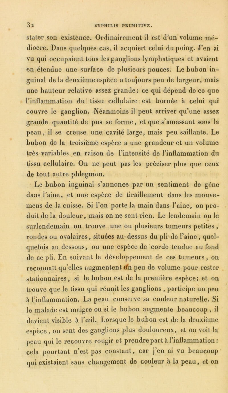 staler son existence. Ordinairement il est d’un volume mé- diocre. Dans quelques cas, il acquiert celui du poing. J’en ai vu qui occupaient tous les ganglions lymphatiques et avaient en étendue une surface de plusieurs pouces. Le bubon in- guinal de la deuxième espèce a toujours peu de largeur, mais une hauteur relative assez grande; ce qui dépend de ce que l’inflammation du tissu cellulaire est bornée à celui qui couvre le ganglion. Néanmoins il peut arriver qu’une assez grande quantité de pus se forme, et que s’amassant sous la peau, il se creuse une cavité large, mais peu saillante. Le bubon de la troisième espèce a une grandeur et un volume très variables en raison de l’intensité de l’inflammation du tissu cellulaire. On ne peut pas les préciser plus que ceux de tout autre phlegmon. Le bubon inguinal s’annonce par un sentiment de gêne dans l’aine, et une espèce de tiraillement dans les mouve- meus de la cuisse. Si l’on porte la main dans l’aine, on pro- duit de la douleur, mais on ne sent rien. Le lendemain ou le surlendemain on trouve une ou plusieurs tumeurs petites, rondes ou ovalaires, situées au-dessus du pli de l’aine, quel- quefois au dessous, ou une espèce de corde tendue au fond de ce pli. En suivant le développement de ces tumeurs, on reconnaît qu’elles augmentent ifn peu de volume pour rester stationnaires, si le bubon est de la première espèce; et on trouve que le tissu qui réunit les ganglions , participe un peu h l’inflammation. La peau conserve sa couleur naturelle. Si le malade est maigre ou si le bubon augmente beaucoup , il devient visible à l’œil. Lorsque le bubon est de la deuxième espèce , on sent des ganglions plus douloureux, et on voit la peau qui le recouvre rougir et prendrepart à l’inflammation : cela pourtant n’est pas constant, car j’en ai vu beaucoup qui existaient sans changement de couleur h la peau, et on
