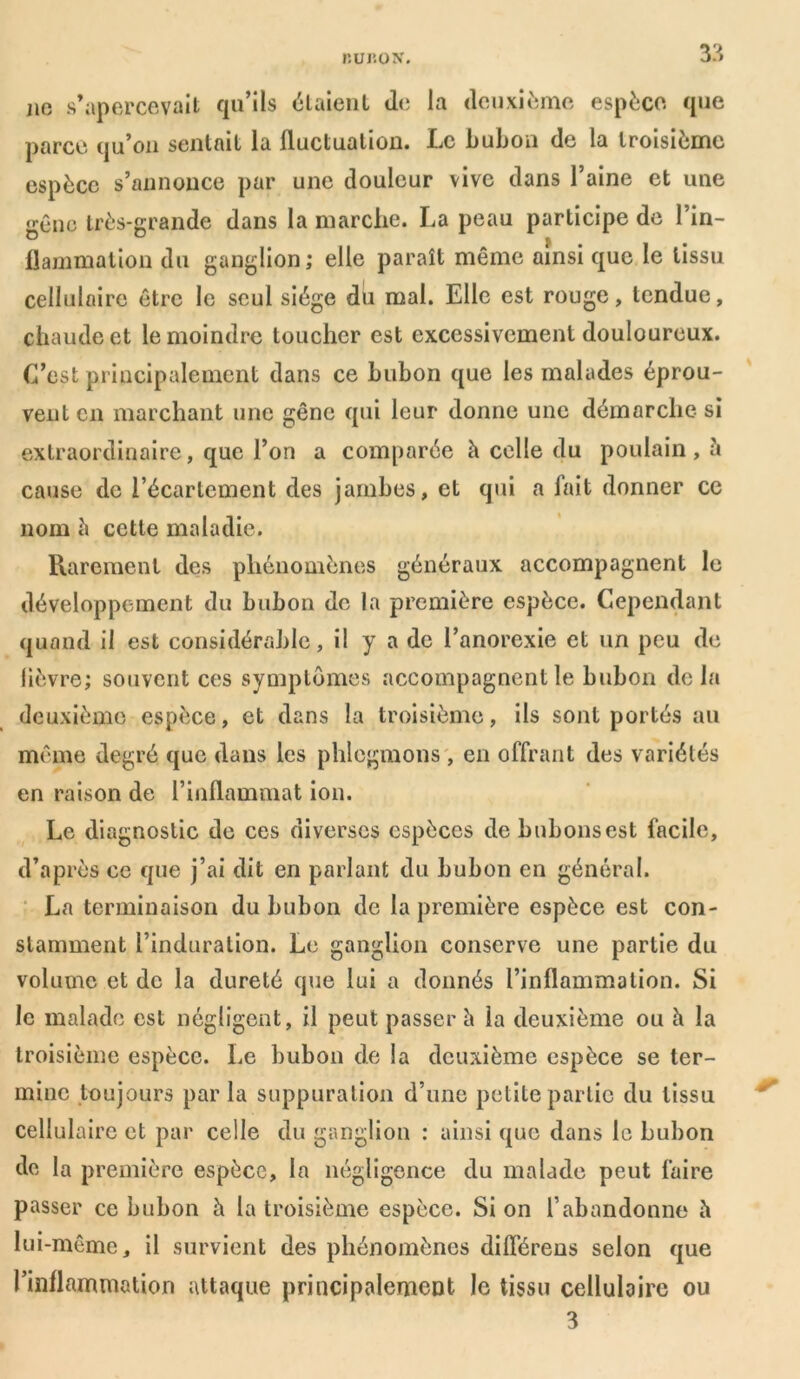 liUIÎOX. 3?, no s’apercevait qu’ils étaient de la deuxième espèce que parce qu’on sentait la fluctuation. Le bubon de la troisième espèce s’annonce par une douleur vive dans l’aine et une gêne très-grande dans la marche. La peau participe de l’in- flammation du ganglion; elle paraît même ainsi que le tissu cellulaire être le seul siège du mal. Elle est rouge, tendue, chaude et le moindre toucher est excessivement douloureux. C’est principalement dans ce bubon que les malades éprou- vent en marchant une gêne qui leur donne une démarche- si extraordinaire, que l’on a comparée à celle du poulain, à cause de l’écartement des jambes, et qui a fait donner ce nom è cette maladie. Rarement des phénomènes généraux accompagnent le développement du bubon de la première espèce. Cependant quand il est considérable, il y a de l’anorexie et un peu de lièvre; souvent ces symptômes accompagnent le bubon delà deuxième espèce, et dans la troisième, ils sont portés au même degré que dans les phlegmons , en offrant des variétés en raison de l’inflammat ion. Le diagnostic de ces diverses espèces de bubons est facile, d’après ce que j’ai dit en parlant du bubon en général. La terminaison du bubon de la première espèce est con- stamment l’induration. Le ganglion conserve une partie du volume et de la dureté que lui a donnés l’inflammalion. Si le malade est négligent, il peut passer h la deuxième ou h la troisième espèce. Le bubon de la deuxième espèce se ter- mine toujours par la suppuration d’une petite partie du tissu cellulaire et par celle du ganglion : ainsi que dans le bubon de la première espèce, la négligence du malade peut faire passer ce bubon h la troisième espèce. Si on l’abandonne h lui-même, il survient des phénomènes différens selon que l’inflammation attaque principalement le tissu cellulaire ou 3