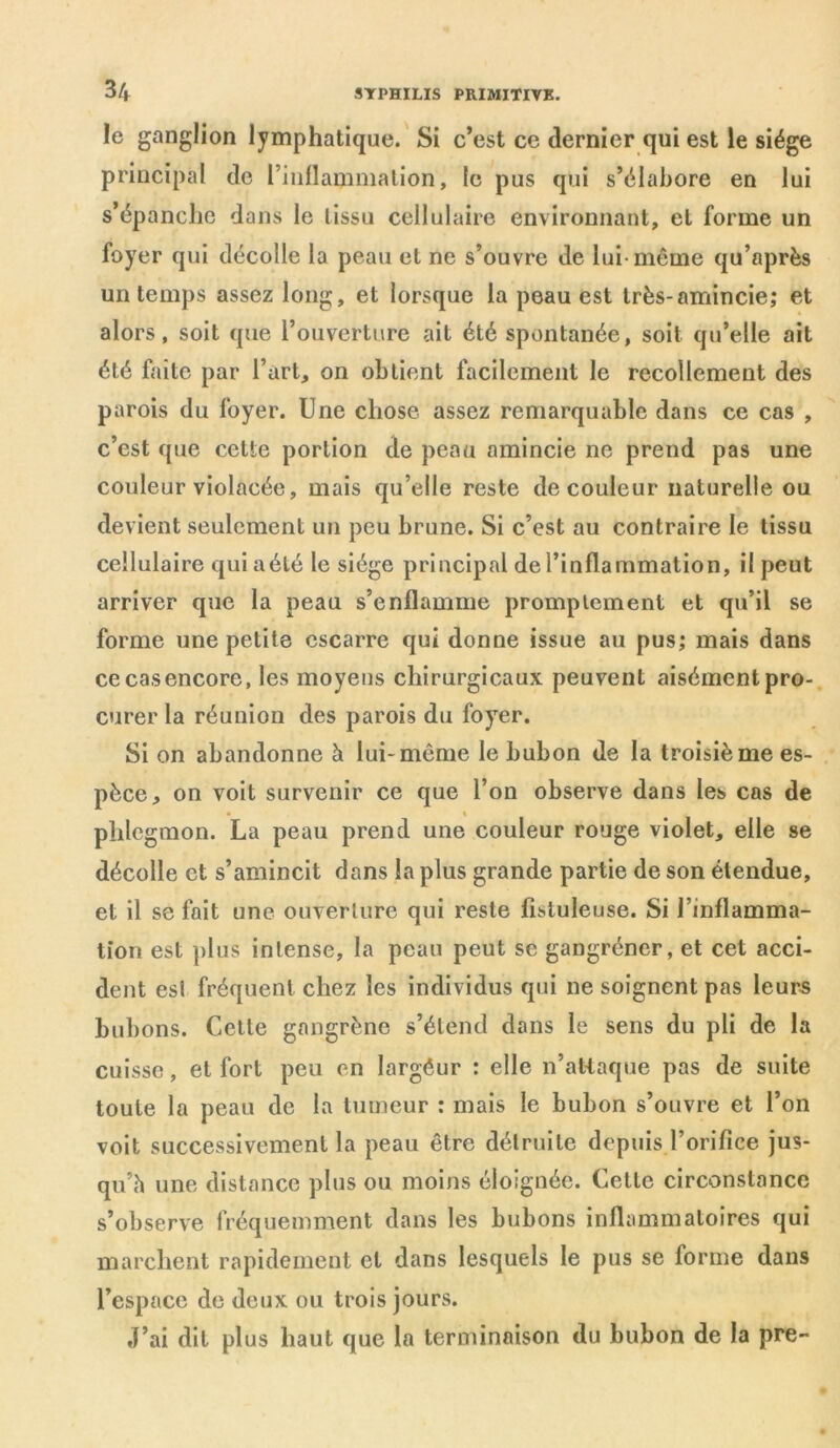 le ganglion lymphatique. Si c’est ce dernier qui est le siège principal de rinllammation, le pus qui s’élabore en lui s’épanche dans le tissu cellulaire environnant, et forme un foyer qui décolle la peau et ne s’ouvre de lui-même qu’oprès un temps assez long, et lorsque la peau est très-amincie; et alors, soit que l’ouverture ait été spontanée, soit qu’elle ait été faite par l’art, on obtient facilement le recollement des parois du foyer. Une chose assez remarquable dans ce cas , c’est que cette portion de peau amincie ne prend pas une couleur violacée, mais qu’elle reste de couleur naturelle ou devient seulement un peu brune. Si c’est au contraire le tissu cellulaire qui a été le siège principal de l’inflammation, il peut arriver que la peau s’enflamme promptement et qu’il se forme une petite escarre qui donne issue au pus; mais dans ce cas encore, les moyens chirurgicaux peuvent aisément pro- curer la réunion des parois du foyer. Si on abandonne à lui-même le bubon de la troisième es- pèce, on voit survenir ce que l’on observe dans les cas de • » phlegmon. La peau prend une couleur rouge violet, elle se décolle et s’amincit dans la plus grande partie de son étendue, et il se fait une ouverture qui reste jfisluleuse. Si l’inflamma- tion est plus intense, la peau peut se gangréner, et cet acci- dent est fréquent chez les individus qui ne soignent pas leurs bubons. Cette gangrène s’étend dans le sens du pli de la cuisse, et fort peu en largéur : elle n’attaque pas de suite toute la peau de la tumeur : mais le bubon s’ouvre et l’on voit successivement la peau être détruite depuis l’orifice jus- qu’il une distance plus ou moins éloignée. Cette circonstance s’observe fréquemment dans les bubons inflammatoires qui marchent rapidement et dans lesquels le pus se forme dans l’espace de deux ou trois jours. J’ai dit plus haut que la terminaison du bubon de la pre-