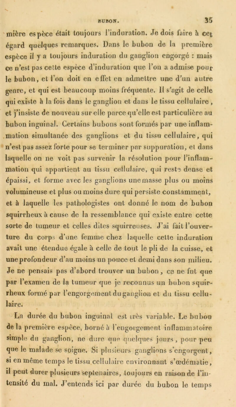 mière espèce était toujours l’induration. Je dois l'aire h cet égard quelques remarques. Dans le bubon de la première espèce il y a toujours induration du ganglion engorgé : mais ce n’est pas cette espèce d’induration que l’on a admise pour le bubon, et l’on doit en effet en admettre une d’un autre genre, et qui est beaucoup moins fréquente. II s’agit de celle qui existe h la fois dans le ganglion et dans le tissu cellulaire , et j’insiste de nouveau sur elle parce qu’elle est particulière au bubon inguinal. Certains bubons sont formés par une inflam- mation simultanée des ganglions et du tissu cellulaire, qui n’est pas assez forte pour se terminer par suppuration, et dans laquelle on ne voit pas survenir la résolution pour l’inflam- mation qui appartient au tissu cellulaire, qui reste dense et épaissi, et forme avec les ganglions une masse plus ou moins volumineuse et plus ou moins dure qui persiste constamment, et à laquelle les pathologistes ont donné le nom de bubon squirrheux à cause de la ressemblance qui existe entre celte sorte de tumeur et celles dites squirreuses. J’ai fait l’ouver- ture du corps d’une femme chez laquelle celte induration avait une étendue égale à celle de tout le pli de la cuisse, et une profondeur d’au moins un pouce et demi dans son milieu. Je ne pensais pas d’abord trouver un bubon, ce ne fut que par l’examen de la tumeur que je reconnus un bubon squir- rheux formé par l’engorgement du ganglion et du t issu cellu- laire. La durée du bubon inguinal est très variable. Le bubon delà première espèce, borné h 1 engorgement inflammatoire simple du ganglion, ne dure que quelques jours , pour peu que le malade se soigne. Si plusieurs ganglions s’engorgent, si en même temps le tissu cellulaire environnant s’œdématie, il peut durer plusieurs septénaires, toujours en raison de l’in- tensité du mal. J’entends ici par durée du bubon le temps