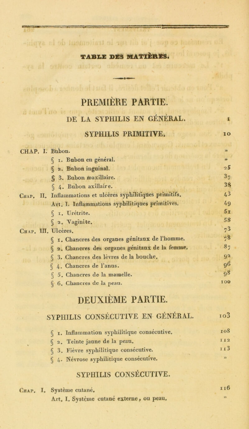 TABLE DES MATIÈRES- PREMIÈRE PARTIE. DE LA SYPHILIS EN GÉNÉRAL. i SYPHILIS PRIMITIVE. io CHAP. I. Bubon. § i. Bubon en général. « § 2. Bubon inguinal. 2 5 § 3. Bubon maxillaire. 3 7 § 4. Bubon axillaire. 3$ Chap. II. Inflammations et ulcères syphilitiques primitifs. 4^ Art. I. Inflammations syphilitiques primitives. 49 § 1. Urétrite. ^1 § 2. Vaginite. ^ Chap. IÏI. Ulcères. 7^ § I. Chancres des organes génitaux de l’homme. J8 § 2. Chancres des organes génitaux de la femme. 87 § 3. Chancres des lèvres de la bouche. 92 /• § 4. Chancres de l’anus. 9° § 5. Chancres de la mamelle. 9^ § 6. Chancres de la peau. 100 DEUXIÈME PARTIE. SYPHILIS CONSÉCUTIVE EN GÉNÉRAL. io3 § 1. Inflammation syphilitique consécutive. 108 § 2. Teinte jaune de la peau. 1x2 § 3. Fièvre syphilitique consécutive. 1x8 § 4. Névrose syphilitique consécutive. SYPHILIS CONSÉCUTIVE. Chap. I. Système cutané. Art. I. Système cutané externe, ou peau.