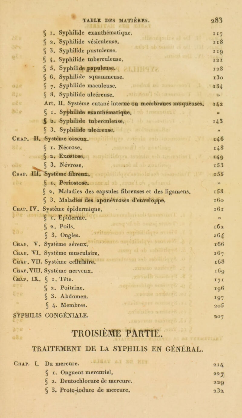 k'C Ai § x. Syphilide exanthématique. 117 § 2. Syphilide vésiculeuse. 118 § 3. Syphilide pustuleuse. 119 § 4. Syphilide tuberculeuse. 12r § 5. Syphilide papuleuse. 128 § 6. Syphilide squammeuse. i3o § 7* Syphilide maculeuse. 184 § 8. Syphilide ulcéreuse. » Art. II. Système cutané interne ou membranes muqueuses. 142 § 1. Syphilide exanthématique. » § 2. Syphilide tuberculeuse. 14 3 § 3. Syphilide ulcéreuse. » Chap. II. Système osseux. 146 § 1. Nécrose. 148 § 2. Exostose. 149 S 3. Névrose. . i53 Chap. III. Système fibreux. 155 § 1. Périostose. » § 2. Maladies des capsules fibreuses et des ligamens. i58 § 3. Maladies des aponévroses d’enveloppe. 160 Chap, IY. Système épidermique. 161 § 1. Epiderme. » § 2. Poils. 162 § 3. Ongles. 1G4 Chap. V. Système séreux. 166 Chap. YI. Système musculaire. 167 Chap. VII. Système celltillaire. t68 Chap.VIII. Système nerveux. 169 Chap. IX. § 1. Tète. 171 § 2. Poitrine. 196 § 3. Abdomen. 197 § 4* Membres. 20S SYPHILIS CONGÉNIALE. 207 TROISIÈME PARTIE. TRAITEMENT DE LA SYPHILIS EN GÉNÉRAL. Chap. I. Du mercure. 214 § 1. Onguent mercuriel. 227 § 2. Deutochlorare de mercure. 229 § 3. Proto-iodure de mercure. 23a