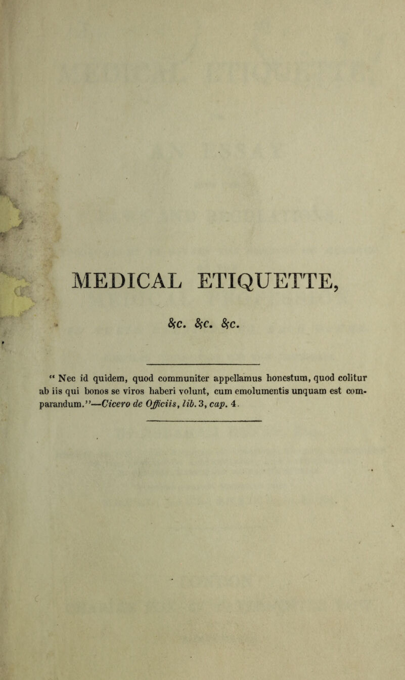 MEDICAL ETIQUETTE, &C. &C. ^C. ** Nec id quidem, quod communiter appellamus honestum, quod colitur ab iis qui bonos se viros haberi volunt, cum emolumentis unquam est com- parandum.”—Cicero de Officiis^ lib. 3, cap. 4.