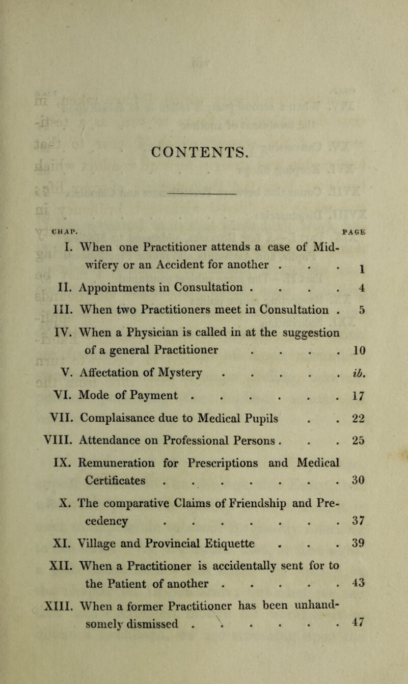 CONTENTS. CHAP. PAGE I. When one Practitioner attends a case of Mid- wifery or an Accident for another • • • i II. Appointments in Consultation .... 4 III. When two Practitioners meet in Consultation . 5 IV. When a Physician is called in at the suggestion of a general Practitioner . . . .10 V. Affectation of Mystery ih. VI. Mode of Payment 17 VII. Complaisance due to Medical Pupils . . 22 VIII. Attendance on Professional Persons . . .25 IX. Remuneration for Prescriptions and Medical Certificates 30 X. The comparative Claims of Friendship and Pre- cedency 37 XI. Village and Provincial Etiquette . . .39 XII. When a Practitioner is accidentally sent for to the Patient of another 43 XIII. When a former Practitioner has been unhand- somely dismissed 47