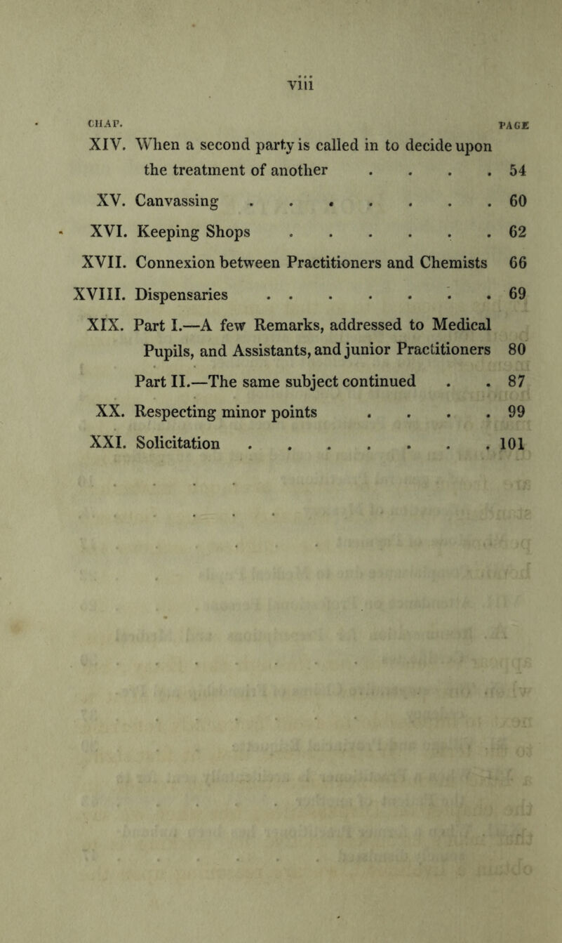 Vlll CHAP. page XIV. When a second party is called in to decide upon the treatment of another . . . .54 XV. Canvassing 60 XVI. Keeping Shops ...... 62 XVII. Connexion between Practitioners and Chemists 66 XVIII. Dispensaries 69 XIX. Part I.—A few Remarks, addressed to Medical Pupils, and Assistants, and junior Practitioners 80 Part II.—The same subject continued . .87 XX. Respecting minor points . . . .99 XXL Solicitation 101