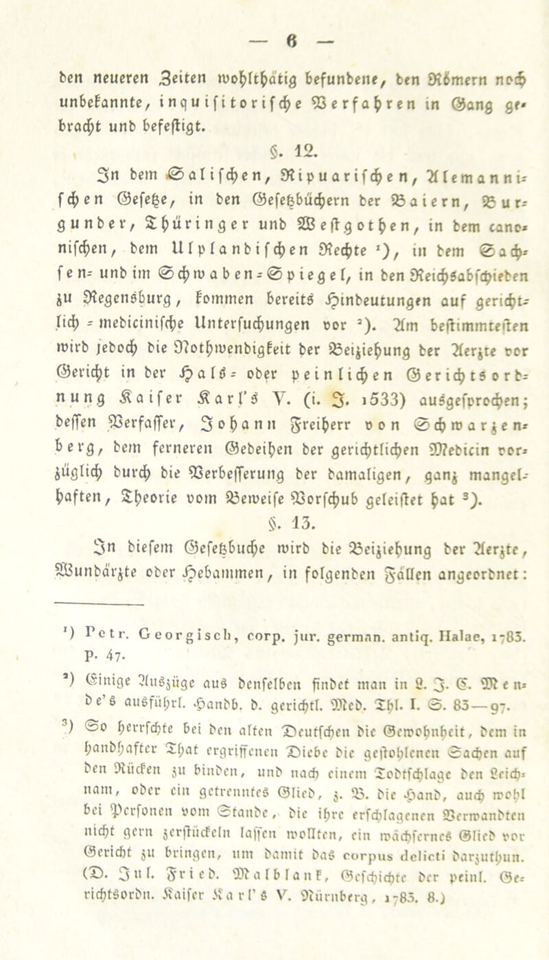 beit neueren Seiten nioj^It^d'tig befunbene, ben 9?6mern noc^ unbefannte, i nq u i f i fco r if e ?Serfa^ren in @ang ge» bvfld^fc unb befefligfc. §. 12. 3n bem i0aUfd)en, Stipuarifc^en, ^temannü fd[>en @efe|e, in ben ©efefebüc^ern ber ^ßaiern, 5Sur-- g unb er, S^üringer unb Seflgofc^ien, in bem cano» nif^en, bem Ufpranbif^ien 9?e4ifce ')/ in tem 0ac^» fcn^ unbim 0d[)n)aben-0pieger, in ben Dtetc^sabfc^ieben ju S^cgeneburg, Fommen bereifcö ipinbeufcungen auf geric^ifc^? ncf> -- mebicinifcfic Unfcerfucfiungen üor =). 2(m befltmmfceilen mirb jebod^ bie 9?ofc^it)enbigfeifc ber iÖei^ie^ung ber 2(erjtc cor @erid[)i in ber Jpalö- ober peinlicfien ©eric^tsorb- nung Äaifer Äarjf^ (i. 2* * i533) au5gefpro4>en; beffen SSerfaffer, 2 a n n grei^err con 0cbmarjen* berg, bem ferneren ©ebeif)en ber geric^fc(icf)en 9}?cbicin cor» jüglicf) burcf) bie OSerbefferung ber bamaligen, ganj mangel- ^jaffcen, S^eorie com S3emeife 93orfdjub geieiffet ^at §. 13. 2n bicfem ©efefebud^e mirb bie iöeijicfmng ber 2ferjfce, SfiSunbarjfce ober Jpebammen, in folgenben gdüen angcorbnet: ') Petr. Georgisch, corp. jur. germnn. antiq. Ilalae, 1783. P- 47- *) Einige ^Iu§äügc ouä bcnfelbcii finbct mau in ö. 3- i?- e m be’g ausfül;rr. .g)anbb. b. gericbth 3)lcb. 2^1- I- S. 85—97. ©0 berrfcbfc bet bcu alten ®eutfd)en bic ©cmobnbcifc, bem in f;anbf;aftcr 2(;at ergriffenen X)iebe bic geilobicncn ©acben auf ben 9iiicFen ju binben, unb nach einem Jobtfeblagc ben 2eitb> nam, ober ein getrenntes ©Heb, 55. bic 4^anb, auefi mobl bei ^perfonen com ©tanbe, bie i^rc erftf)Iagenen SDerroanbtcn ni<bt gern jerffücfcln Ia)]eu icoHten, ein icäd>ferneS ©Heb cor ©eriebt JU bringen, um bamit baS rorpus delicti barjutljun. (X). 3 u i- 5’rieb. 'BbalblanE, ©efdjicbte ber peinl. ©fi riebtsorbn. itaifer .'fcarl’S V. 9türnberg, 1785. 8.)