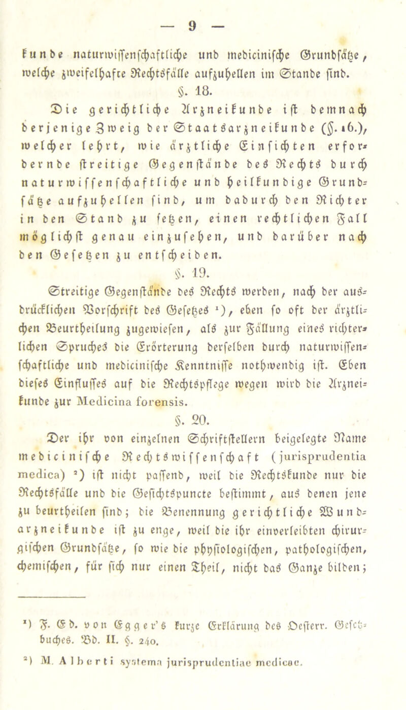 Eunbe natiJriüiiXenfci)cift(ic^c unb mebicinif^e ©runbfä^e, mctc^e äiücifel^afte 9?ec^töfäne aufjul^etlcn im 0tanbc fittb. §. 18. 3)ie gerid^tfic^e 2IvjneiEutibc i(l bemnad[) bcricntgeSweifl bcv0taatöavjneiEunbe (^. 16.), metc^cr (e^vt, >uie ärjtlid^e Sinfic^ten erfor» bernbe llrcitige (5)e.gen|td'nbe beö EKed^tö burd^ naturmiffenfc^aftfid^e unb l^cilEiinbigc ©runb= fd^e aufiu^effen finb/ um babuv^ ben EHid^ter in bcn 0tanb j^u fefeen, einen ve4)tfi4)en 5all mögtic^ll genau einjufe^en, unb bavüber nadf) ben ©cfeßen ju entfc^eiben. §. 19. 0treitige ©cgenfldnbe beö EKccf)t^ merben, nad^ bcv auä- briicfHc^en 5Sorf4)rift beb ©efe^eö *)/ fo oft ber dvjtli- c^en SÖeurtf)ei[ung jugemiefcn, alö ^ui-5'dUung eines? vicf;ter» lieben 0prucbeci bie Srörterung bevfefben burd) natuvmiffen* fcbaftlicbe unb mebicinifebe ÄenntniiTe notbmenbig ifl. (Eben biefeö Sinfiuffed auf bie ERe^tspflege megen mivb bie iivjnei- Eunbe Jur Medicina forensis. §. 20. 0ev ibt oon einjefnen 0dbrift(leUevn beigefegte EJ?ame mebicinifebe EKecbtdmiffenfcbaft (jurisprudentia medica) ’) ifl nicht poffenb, meif bie ERechtäEunbe nur bie E)fecbtöfd[Ie unb bie ©eficbt^puncte beftimmt, auä benen jene iu beurtbeifen finbj bie Si3enennung geri4)tfidbe 2Bunb= arjneiEunbe ift^u enge, weit bie ihr einoerfeibten ebivur- gifeben ©runbfdße, fo wie bie pbpfiologifd;en, patbologifdben, (bemifeben, für ficb nur einen ni^t baö ©anje bilbenj *) 'S- (S t>. roit (ggger’S furje GeOdrung beö Deffevr. @cfcfe= buebeö. 'öb. II. 24o. ®) M. A Iberli .sy.'ilcmn jurisprudcnliae mcdicoc.