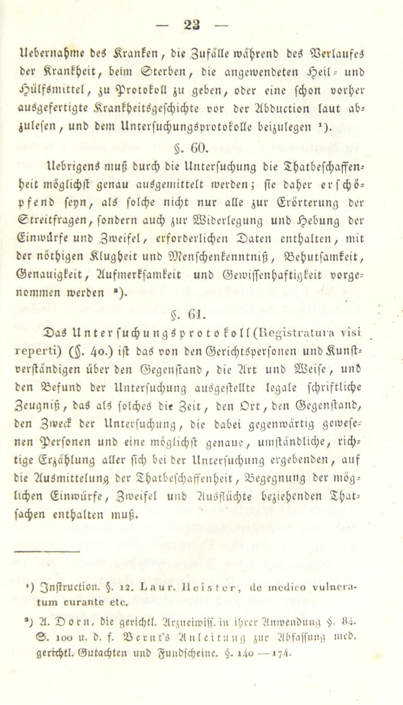 llebevna^me bc5 Traufen, bic Sufd'lle rod'^renb be^ 9Scv(aufe:J ber Äranf()eit, beim 0tcrben, bie angcmenbeten ^eii- unb ipülfemittef, ju ^''rotobcll ju geben, ober eine f4)on oov^ev ou^gefertigte Äranf^eitögefc^i4)tc oor ber 2Ibbuction laut ab- julefen, unb bein Unterfuc^ungeprotoBoCfe beiiulegen *). §. 60. Uebrtgen^ mu^ burc^ bie Unterfuc^ung bie Sl^atbef^affen- ^eit mögfi4>(l genau auögemitteft »werben; fie ba^)er erf4)ö- pfcnb fepn, al^ foic()e nic^t nur alle jur Sibrterung ber Streitfragen, fonbern auc^ ^ur SBiberfegung unb Hebung ber ßiniuilrfe unb 3'weifel, erforbcriicfien £>aten entf)a(ten, »nit ber not^igen Ätugbeit unb SO?enfc^enfenntnip, a3e^)utfamfeit, ©enauigfeit, 2Iufinerffa»nbeit unb @cmiffen^)aftigbeit oorge- nommen merben “). §. 61. 2)a3 Unterfuc^ungöprotoboH(Ilegistraiuia visi reperti) (J. 4o.) i(l ba^ oon ben ®ericf)t^perfonen unbÄunfl- »erjldnbigen überben ©egenfranb, bie 2lrt unb SBeife, unb ben ^efunb ber Unterfuc^ung au^geftellte legale fc|>rift(ic^e Seugnip, baö al6 folc^esJ bie Seit/ ben Drt, ben ©egenftotib, ben 3'®ecE ber Unterfu^ung, bie babei gegemwdrtig geiwefe^ nen ^erfonen unb eine mög(id)ft genaue, umftdnblid;e, rid;- tige Srid^)fung aUer ftc^ bei ber llnterfucf)ung ergebenben, auf bie 2tu6mitteiung ber S()atbefd)affen^cit, 5i3egegnung ber mög- lichen Sinmürfe, S'^^eifel unb 7liu5flüchte be^iehenben fachen enthalten muß. *) S^^fleUCtion. 5. 12. Laur. Heister, de incdico vulnora- tum curantc etc. 21. Sorii, bie gerichtl. 21r<\uein)if|'. in ihicc 2lniücnbuiu) 'j. 04. @. 100 u. b. f. SSernt’ö Vluicituiig jiic 2lbfnffiutg mcb. gcrhhtl. 0utachten unb 'guubfcheinc. §. i4o — 174.