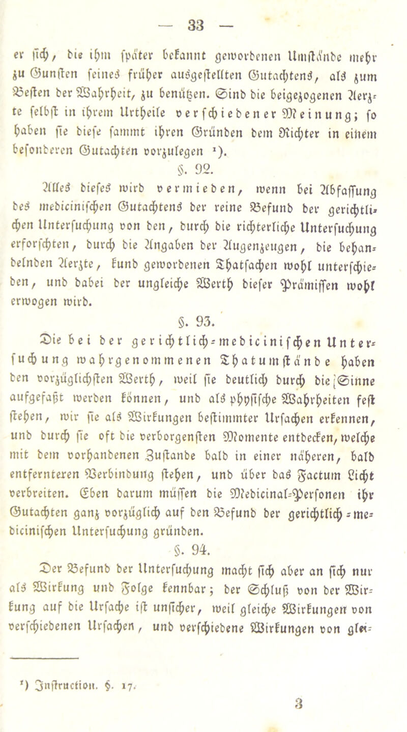 cv \\6), bis i^in fpater bcfannt geiuoi-bcncii Urnft^Yiibc ine^u- ju @un(ten fciiiciS fiü()er aii^gctTcKten ©utacl[)tenö, al^ jum 5öe(len ber 5Baf)r^)cit, jii benu^en. 0inb bie beigejogenen ?leiv te fctb|l in i()vein Urtf)eire o e r f cb i e b e n e r SQ? g i ,i y „ g j haben fie biefe fanimt ihren ©rünben bcin Diichter in eüicm befonbercn ©utachten oovjulegen »). §. 92. Me5 biefe^ wirb t» e v in i e b e n, wenn bei 2(bfaffung be^ inebicinifchen ©utad^teniJ bcv reine a3efunb ber gerichüi» dhen Unterfuchnng oon ben, burdh bie ridhterti^c Unterfudhung erforfchten, burch bie Eingaben ber ^Tugenjeiigen, bie behan- betnben 2l'erite, Eunb geworbenen Sh<^tf<ichcn wohl unterfdhie= ben, unb babei ber ungfeidhe 5SSerth biefer g^rd'iniffen wohl erwogen wirb. §. 93. Siebei ber gerichtlich-mebicinifchcnUntcr* fuchung wahrgenommenen Shatumfld'nbc haben ben oorjugri^ftcn Serth, weil fie beutlid; burd; bie[0inne aufgefapt werben fönnen, unb aB phPfifch« SBahrheiten fefl flehen, wir jlc al^ SBirfungen bejlimmter Urfachen ernennen, unb burch n« oft bie oerborgenflen SDlomente entbecfen, weldhe mit bem oorhanbenen Suflanbe halb in einer näheren, balb entfernteren ^erbinbung flehen, unb über baö gactum Cicht oerbreiten. (Sben barum muffen bie 9D?ebicinal^^erfonen ihr ©uta^ten ganj oorjügli^ auf ben SSefunb ber gerichtlidh = me* bicinifchen Unterfuchung grünben. §. 94. Ser Söefunb ber Unterfuchung madht ftch aber an fich nur al^ SÖirfung unb '^olQe fennbar; ber 0chlufi von ber 9Bir- fung auf bie Urfache i|l unficher, weif gleiche SBirfungen von verfchiebenen Urfachen, unb vcrfchiebene ßBirfungen von gf«-- ') jnflructioii. §. 17. 3
