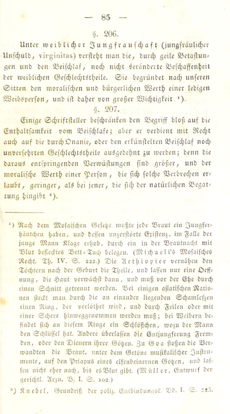 §. 206. Unter n)ciblid[)cr (jungfioiilic^cr Unfci[)ulb/ vii-ginitas) rcrtle()t man bie, burd) geile 83eto(lun- gen iinb ben 25eifc|)Iaf, nod; nid;t 6evdnbcvte ?i3cfd;a{fenl^eit ber meiblid;en @efd()(ec^tstl^eile. 0ie bcgviinbet nad; unferen 0itcen ben movalifc^en unD burgevlid;en Sißevt^ einer lebigen SSeibeperfon, unb i|b ba^)er üon großer 5ß3id;tigfeit *). §. 207. (Sinige 0c^rift|teIler befc^jrd'nfen ben 5i3egriff blofj auf bie Gnt^altfainfeit rom 23eifdjlafe; aber er üerbient mit fKecfjt auef) auf bie burc^Dnanie, ober ben crfiinilelten S3eifd)laf noef) unoerfe^rten @efd;Iecf)t8t^eile auögebe^nt ju merben; benn bie barauä entfpringenben 53ermuftungen ftnb grbfser, unb ber moralifc^e SBertf» einer ^erfon , bie ftcf> folcfjc ^erbred;en er- laubt, geringer, al^ bei jener, bie fid; ber natiirlidjen 2}cgat^ tung (jingibt *) 9tacb beni 5Jtofaifdjeii (befepe niujjtc jebe ^ßraut ein 3uitgfcr= bäutd)en l;abcu, unb beffen nnjerftörte ©piflcnj, im ber junge ÜOtann Älage erI)ob, burd) ein in ber 53rautuacl;t mit 5ßlu£ bejiecfteß ‘JSettsSud; belegen. (')}i i cb a e l i’ö 5Jiofaifcbc8 died)t. 'Zi). IV\ ©. 222.) 'Sie 2letf;iopier uernä(;en ben ■Xücbteru nach ber ©eburt bie 2;(;eife, unb taffen nur eine öeff^ nung, bie -ßaut vermädjft bann, unb nuifj »or ber 6t;e bureb einen ©d;nit£ getrennt merben. 55ci einigen afiatifcben fTtatio: nen |ledt man burd> bie an einanber liegenben ©cbamlefjen einen Oling, ber uerlötbet mirb, unb bureb Seiten ober mit einer ©obere binroeggenommen merben muff; bei SBeibern be= finbet ftcb QU biefem Dringe ein ©ebtößeben, moju ber TOann ben Sebtiiffet b^if- Stnbere übertaffen bie ©ntjungferung ben, ober ben'Sienern ihrer ©oben. öoq flofjen bie 23er= manbten bie SSraut, unter bem ©etone mufitatifeber mente, auf ben 'Priapuä eines etfenbeinernen ©öb^^^i' feil nicht eberiiQcb, bis eS35tutgibt. (Butter, ©ntimirf ber geriebtt. 7lrjn. 'ü. I. ©. 102.) -) .^liebet, ©runbriji ber poti.v ©nfbinbiuiaSf. 2ab. t- S. 2t'>.