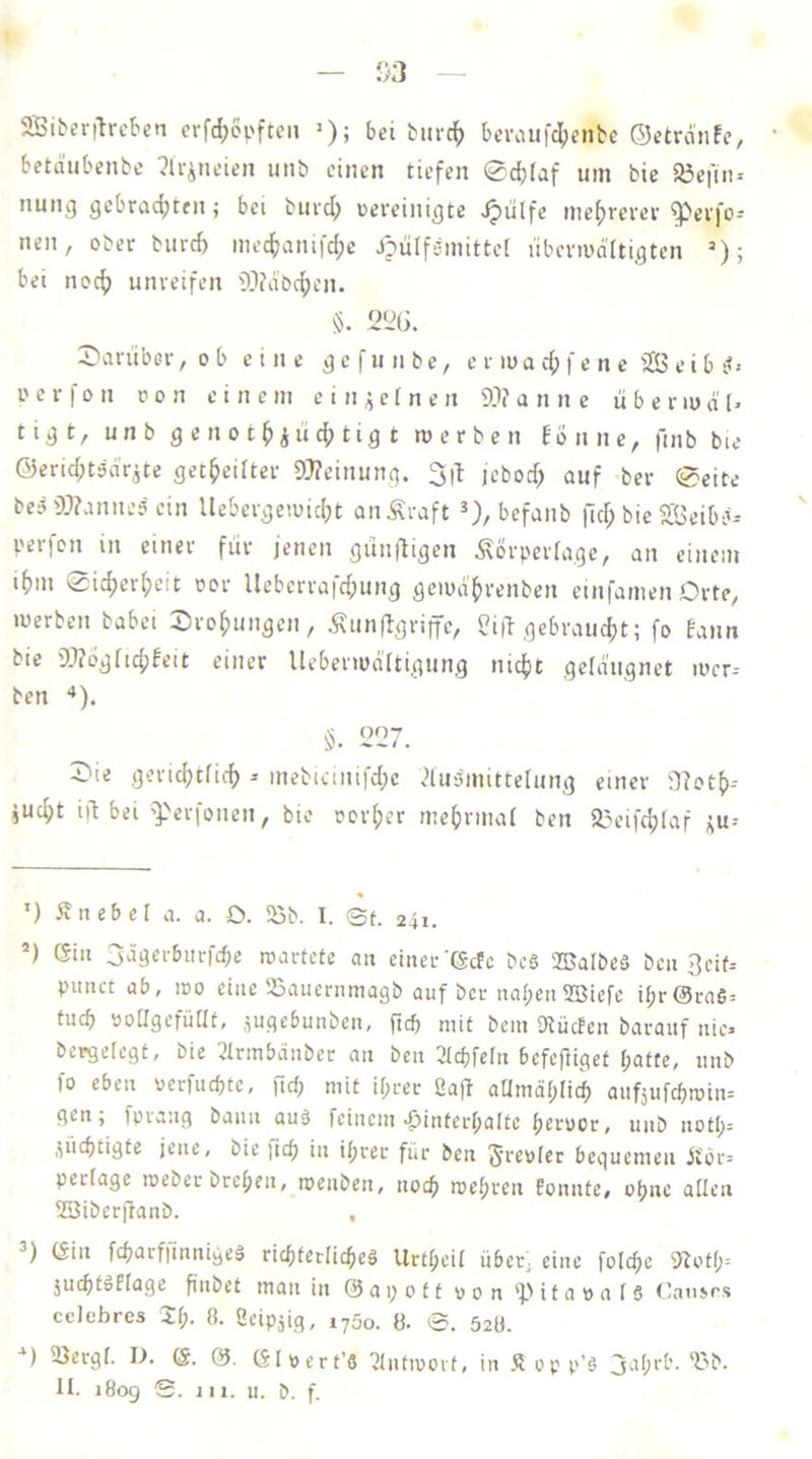 2Biber|lrcben erfd^opftcii >); bei bnrc^ bci\nifdi;eiibc ©ctrdnfe, betäubenbc ?lr^neieii unb einen tiefen Sdjfaf um bie S3ei'in-- nung gebrad^ten; bei burd^ oereinigte .^iilfe ine^revev ^etfo^ neu, ober biird) mecfianifdpe J?ülf5mittel iibcnudttigtcn =■); bei nocf) unreifen 51?dbcf)en. §. 21^6. J)iirubcr, o b eine g e f u n b e, c r lu a f e n e '23 e i b it> i' e r f 0 n o o n einem einzelne n 9.1? a n n e ii b e nu d' tigt, unb gcnot^ii’icf)tig t werben Eonne, finb bie Öerid;t3d’rite get^eiiter 9}?einung. jcbod) auf ber ®eite bc3 99?anne? ein Uebergewic^t anÄraft *), befanb fid; bie S^Jeibb-- per)on in einer für jenen günfligen Äorperfage, an einem «fnn 0i(^er[;eic oor Ueberrafd;ung gewdfjrenben einfamen Orte, werben babei Drohungen, Äunflgriffe, 3i|i gcbraudjt; fo Eaim bie 99?ögfid;Eeit einer Ueberwdltigung nicf)t geldugnet wcr-- ben “*). 227. 39ie geridjtficf) ^ mebicinifd;c ?lu3mittelung einer il?ot()-- jud;t i|t bei 'Perfonen, bie rcr()er me^rmai ben 25eifc^laf ^u-- ’) iE lieber a. a. O. 25b. I. ©t. 241. ’) Gill 3ägerbiirfcbe wartete an einer’Gcfc bc§ 25JaIbeä ben 3eit= punct üb, wo eine 25auernmagb auf ber naben2öiefc ir;r@ra6= tucb öoagefüUt, .^ugebunben, ftd) mit bein Dtücfen barauf nie bcegelegt, bie 3trmbänber an ben 2Tcbfern befefliget r;atte, nnb fo eben oerfuebte, fid; mit if;rer 2afi aUmdr;ri(b anfjufebwin-- gen; fprang bann au§ feinem Hinterhalte beruor, unb nott;-- .^iiebtigte jene, bie jtcb in ihrer für ben bequemen iibr= perfage weberbreben, wenben, nodb wehren fonnte, ohne allen 23iberftanb. , Gin fcbarfiinnigeä ricbtedicbeä Urtbeil übet; eine foldpc 9?otf;= jucbtöflage finbet man in ©apott pon HitapafS (üinsps ceicbres Hl). 8. Öeipjig, 1700. 8. ©. 528. ■‘) 23ergf. D. G. 0. GIpert’8 'JJntwoit, in Äopp’8 'Hb. H. 1809 S. jii. u. b. f.