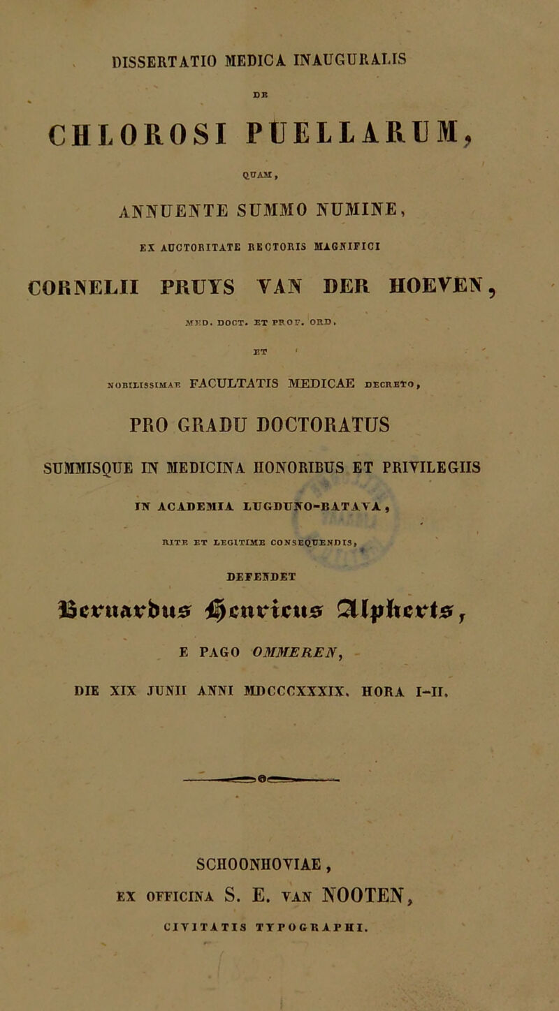 DISSERTATIO MEDICA INAUGURARIS DE CHLOROSI PCELIARUM, QUAM, ANNUENTE SUMMO NUMINE, EX AUCTORITATE RECTORIS MAGNIFICI CORNELII PRUYS YAN DER IIOEVEN , MED. DOCT. ET PROF. ORD. ET f nobilissimae FACULTATIS MEDICAE decreto, PRO GRADU DOCTORATUS SUMMISQUE IN MEDICINA HONORIBUS ET PRIVILEGIIS IN ACADEMIA LTIGDUNO-BATAYA , RITE ET LEGITIME CONSEQUENDIS, DEFENDET Bctntatrbus 45chuictis QtlpUcvt# T E PAGO OMMEREN, DIE XIX JUNII ANNI MDCCCXXXIX. HORA I—II. SCHOONHOVIAE , EX OEFICINA S. E. VAN NOOTEN, CIVITATIS TYPOGKAPHI.