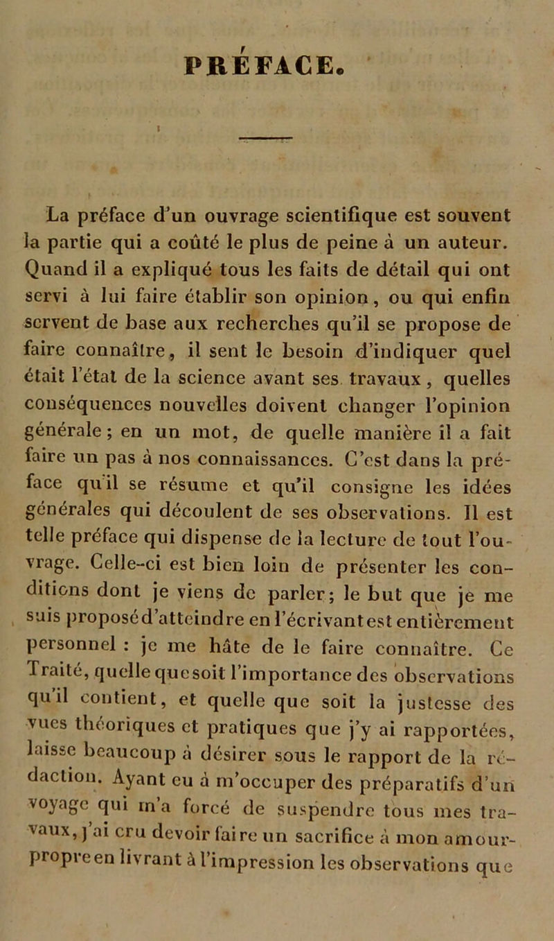 PREFACE. La préface d’un ouvrage scientifique est souvent la partie qui a coûté le plus de peine à un auteur. Quand il a expliqué tous les faits de détail qui ont servi à lui faire établir son opinion, ou qui enfin servent de base aux recherches qu’il se propose de faire connaître, il sent le besoin d’indiquer quel était l’état de la science avant ses travaux, quelles conséquences nouvelles doivent changer l’opinion générale; en un mot, de quelle manière il a fait faire un pas à nos connaissances. C’est dans la pré- face qu il se résume et qu’il consigne les idées générales qui découlent de ses observations. Il est telle préface qui dispense de la lecture de tout l’ou- vrage. Celle-ci est bien loin de présenter les con- ditions dont je viens de parler; le but que je me suis proposéd’atteindre en l'écrivantes! entièrement personnel : je me hâte de le faire connaître. Ce Traité, quelle que soit 1 importance des observations quil contient, et quelle que soit la justesse des vues théoriques et pratiques que j’y ai rapportées, laisse beaucoup à désirer sous le rapport de la ré- daction. Ayant eu à m’occuper des préparatifs d’un voyage qui m’a forcé de suspendre tous mes tra- vaux, ) ai cru devoir faire un sacrifice à mon amour- propre en livrant à l’impression les observations que