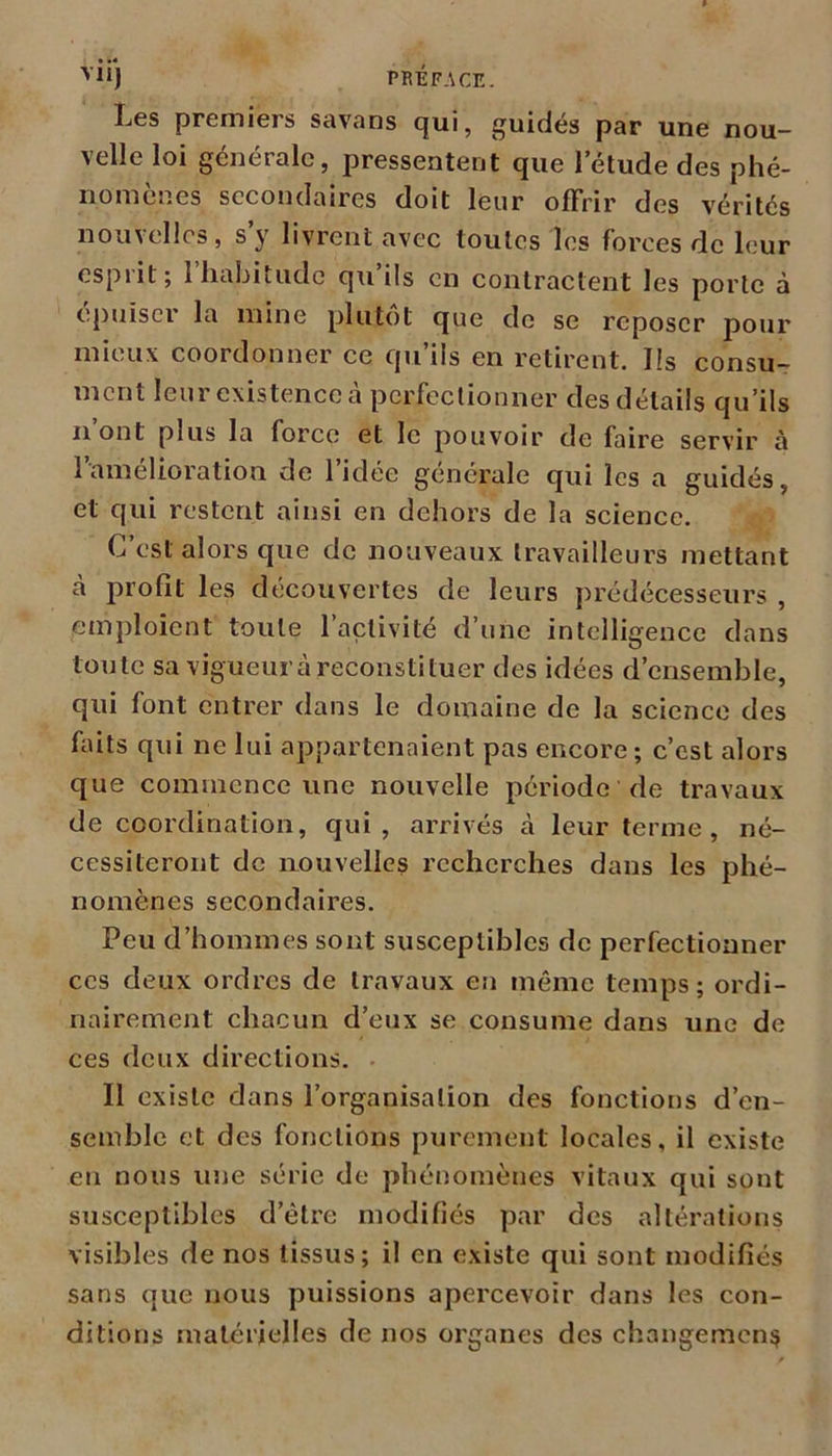 Les premiers savans qui, guidés par une nou- velle loi générale, pressentent que l’étude des phé- nomènes secondaires doit leur offrir des vérités nouvelles, s’y livrent avec toutes les forces de leur esprit; l’habitude qu’ils en contractent les porte à epuiseï la mine plutôt que de se reposer pour mieux coordonner ce qu’ils en retirent. Ils consu- ment leur existence à perfectionner des détails qu’ils ii ont plus la force et le pouvoir de faire servir à l’amélioration de l’idée générale qui les a guidés, et qui restent ainsi en dehors de la science. C’est alors que de nouveaux travailleurs mettant cà profil les découvertes de leurs prédécesseurs , emploient toute 1 activité d’une intelligence dans toute sa vigueur à reconstituer des idées d’ensemble, qui font entrer dans le domaine de la science des faits qui ne lui appartenaient pas encore; c’est alors que commence une nouvelle période de travaux de coordination, qui, arrivés à leur terme , né- cessiteront de nouvelles recherches dans les phé- nomènes secondaires. Peu d’hommes sont susceptibles de perfectionner ces deux ordres de travaux en même temps; ordi- nairement chacun d’eux se consume dans une de ces deux directions. Il existe dans l’organisation des fonctions d’en- semble et des fonctions purement locales, il existe en nous une série de phénomènes vitaux qui sout susceptibles d’être modifiés par des altérations visibles de nos tissus; il en existe qui sont modifiés sans que nous puissions apercevoir dans les con- ditions matérielles de nos organes des changement