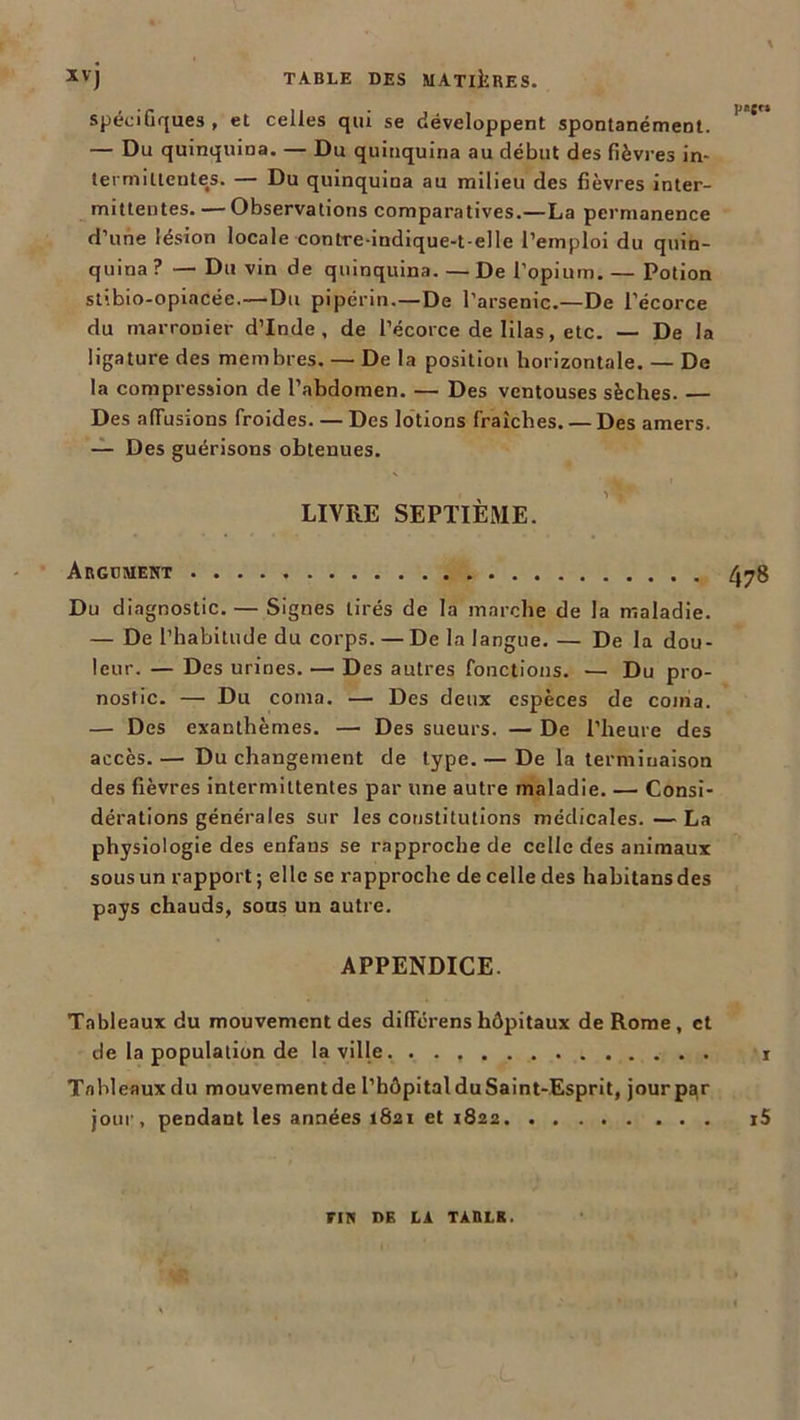 spécifiques , et celles qui se développent spontanément. — Du quinquina. — Du quinquina au début des fièvres in- termittentes. — Du quinquina au milieu des fièvres inter- mittentes.— Observations comparatives.—La permanence d’une lésion locale contre-indique-t-elle l’emploi du quin- quina ? — Du vin de quinquina. — De l’opium. — Potion stibio-opiacée.—Du pipérin.—De l’arsenic.—De l’écorce du marronier d’Inde, de l’écorce de lilas, etc. — De la ligature des membres. — De la position horizontale. — De la compression de l’abdomen. — Des ventouses sèches. — Des affusions froides. — Des lotions fraîches. — Des amers. — Des guérisons obtenues. LIVRE SEPTIÈME. Argument 478 Du diagnostic. — Signes tirés de la marche de la maladie. — De l’habitude du corps. — De la langue.— De la dou- leur. — Des urines. — Des autres fonctions. — Du pro- nostic. — Du coina. — Des deux espèces de coma. — Des exanthèmes. — Des sueurs. — De l’heure des accès. — Du changement de type. — De la terminaison des fièvres intermittentes par une autre maladie. — Consi- dérations générales sur les constitutions médicales. — La physiologie des enfans se rapproche de celle des animaux sous un rapport; elle se rapproche de celle des habitansdes pays chauds, sous un autre. APPENDICE. Tableaux du mouvement des différens hôpitaux de Rome, et de la population de la ville r Tableaux du mouvementde l’hôpital duSaînt-Esprit, jourp^r jour, pendant les années 1821 et 1822 i5 FIN DE LA TARLK.